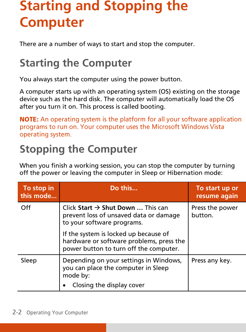  Starting and Stopping the Computer There are a number of ways to start and stop the computer. Starting the Computer You always start the computer using the power button. A computer starts up with an operating system (OS) existing on the storage device such as the hard disk. The computer will automatically load the OS after you turn it on. This process is called booting. Stopping the Computer When you finish a working session, you can stop the computer by turning off the power or leaving the computer in Sleep or Hibernation mode: To stop in this mode... Do this... To start up or resume again Off Click Start  Shut Down … This can prevent loss of unsaved data or damage to your software programs. If the system is locked up because of hardware or software problems, press the power button to turn off the computer. Press the power button. Sleep Depending on your settings in Windows, you can place the computer in Sleep mode by:   Closing the display cover Press any key. 