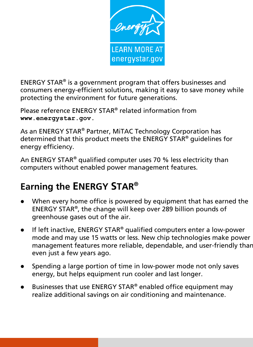   ENERGY STAR® is a government program that offers businesses and consumers energy-efficient solutions, making it easy to save money while protecting the environment for future generations. Please reference ENERGY STAR® related information from www.energystar.gov. As an ENERGY STAR® Partner, MiTAC Technology Corporation has determined that this product meets the ENERGY STAR® guidelines for energy efficiency. An ENERGY STAR® qualified computer uses 70 % less electricity than computers without enabled power management features. Earning the ENERGY STAR®  When every home office is powered by equipment that has earned the ENERGY STAR®, the change will keep over 289 billion pounds of greenhouse gases out of the air.  If left inactive, ENERGY STAR® qualified computers enter a low-power mode and may use 15 watts or less. New chip technologies make power management features more reliable, dependable, and user-friendly than even just a few years ago.  Spending a large portion of time in low-power mode not only saves energy, but helps equipment run cooler and last longer.  Businesses that use ENERGY STAR® enabled office equipment may realize additional savings on air conditioning and maintenance. 