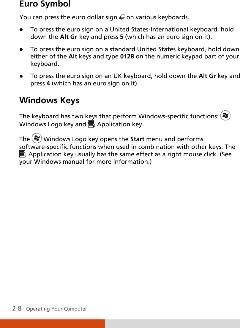  Euro Symbol You can press the euro dollar sign   on various keyboards.  To press the euro sign on a United States-International keyboard, hold down the Alt Gr key and press 5 (which has an euro sign on it).  To press the euro sign on a standard United States keyboard, hold down either of the Alt keys and type 0128 on the numeric keypad part of your keyboard.  To press the euro sign on an UK keyboard, hold down the Alt Gr key and press 4 (which has an euro sign on it). Windows Keys The keyboard has two keys that perform Windows-specific functions:   Windows Logo key and   Application key. The   Windows Logo key opens the Start menu and performs software-specific functions when used in combination with other keys. The  Application key usually has the same effect as a right mouse click. (See your Windows manual for more information.)  