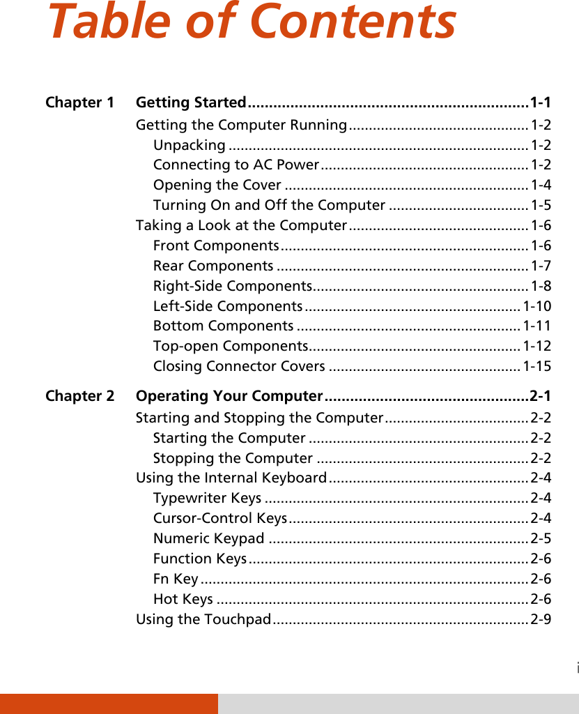  Table of Contents Chapter 1  Getting Started .................................................................. 1-1 Getting the Computer Running ............................................. 1-2 Unpacking ........................................................................... 1-2 Connecting to AC Power .................................................... 1-2 Opening the Cover ............................................................. 1-4 Turning On and Off the Computer ................................... 1-5 Taking a Look at the Computer ............................................. 1-6 Front Components .............................................................. 1-6 Rear Components ............................................................... 1-7 Right-Side Components ...................................................... 1-8 Left-Side Components ...................................................... 1-10 Bottom Components ........................................................ 1-11 Top-open Components ..................................................... 1-12 Closing Connector Covers ................................................ 1-15 Chapter 2  Operating Your Computer ................................................ 2-1 Starting and Stopping the Computer .................................... 2-2 Starting the Computer ....................................................... 2-2 Stopping the Computer ..................................................... 2-2 Using the Internal Keyboard .................................................. 2-4 Typewriter Keys .................................................................. 2-4 Cursor-Control Keys ............................................................ 2-4 Numeric Keypad ................................................................. 2-5 Function Keys ...................................................................... 2-6 Fn Key .................................................................................. 2-6 Hot Keys .............................................................................. 2-6 Using the Touchpad ................................................................ 2-9 