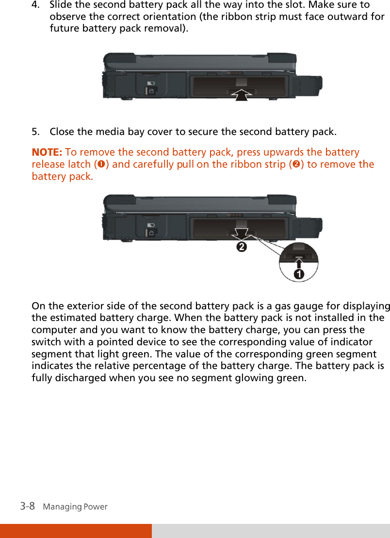  4. Slide the second battery pack all the way into the slot. Make sure to observe the correct orientation (the ribbon strip must face outward for future battery pack removal).  5. Close the media bay cover to secure the second battery pack.   On the exterior side of the second battery pack is a gas gauge for displaying the estimated battery charge. When the battery pack is not installed in the computer and you want to know the battery charge, you can press the switch with a pointed device to see the corresponding value of indicator segment that light green. The value of the corresponding green segment indicates the relative percentage of the battery charge. The battery pack is fully discharged when you see no segment glowing green. 