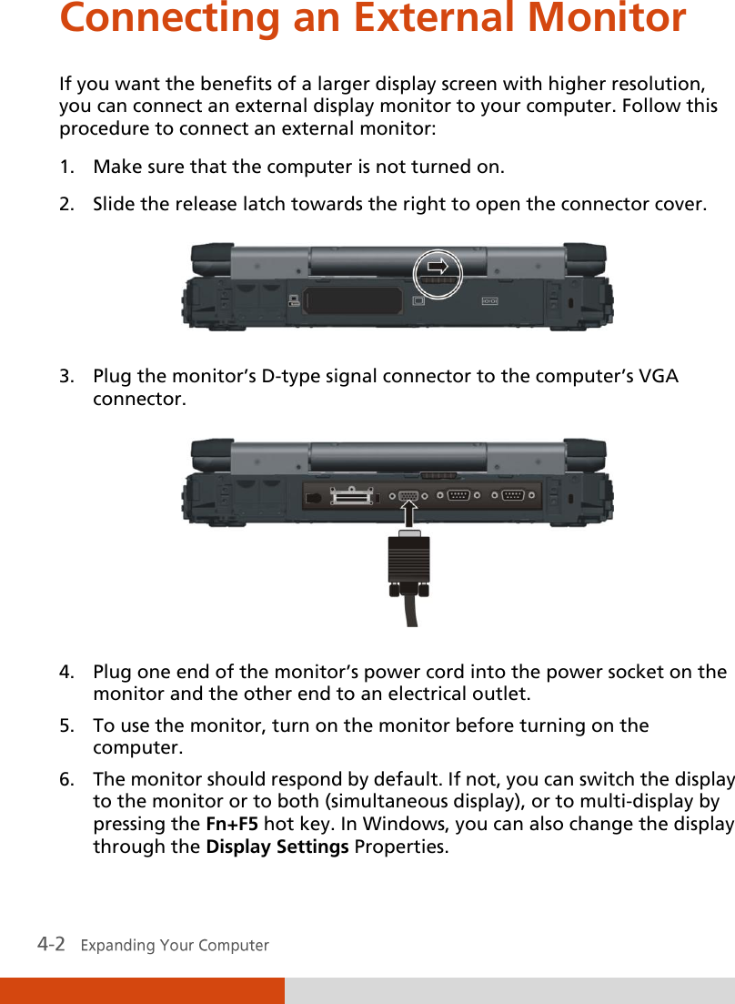  Connecting an External Monitor If you want the benefits of a larger display screen with higher resolution, you can connect an external display monitor to your computer. Follow this procedure to connect an external monitor: 1. Make sure that the computer is not turned on. 2. Slide the release latch towards the right to open the connector cover.  3. Plug the monitor’s D-type signal connector to the computer’s VGA connector.  4. Plug one end of the monitor’s power cord into the power socket on the monitor and the other end to an electrical outlet. 5. To use the monitor, turn on the monitor before turning on the computer. 6. The monitor should respond by default. If not, you can switch the display to the monitor or to both (simultaneous display), or to multi-display by pressing the Fn+F5 hot key. In Windows, you can also change the display through the Display Settings Properties. 