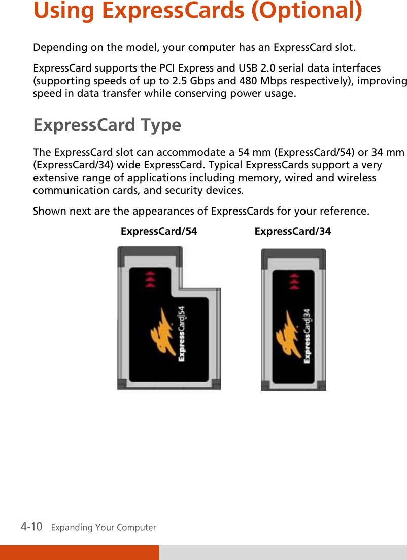  Using ExpressCards (Optional) Depending on the model, your computer has an ExpressCard slot. ExpressCard supports the PCI Express and USB 2.0 serial data interfaces (supporting speeds of up to 2.5 Gbps and 480 Mbps respectively), improving speed in data transfer while conserving power usage. ExpressCard Type The ExpressCard slot can accommodate a 54 mm (ExpressCard/54) or 34 mm (ExpressCard/34) wide ExpressCard. Typical ExpressCards support a very extensive range of applications including memory, wired and wireless communication cards, and security devices. Shown next are the appearances of ExpressCards for your reference.  ExpressCard/54  ExpressCard/34                   