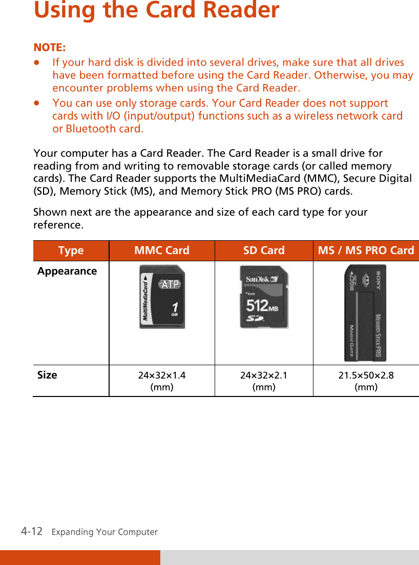  Using the Card Reader    Your computer has a Card Reader. The Card Reader is a small drive for reading from and writing to removable storage cards (or called memory cards). The Card Reader supports the MultiMediaCard (MMC), Secure Digital (SD), Memory Stick (MS), and Memory Stick PRO (MS PRO) cards. Shown next are the appearance and size of each card type for your reference. Type MMC Card SD Card MS / MS PRO Card Appearance    Size 24×32×1.4 (mm) 24×32×2.1 (mm) 21.5×50×2.8 (mm)      