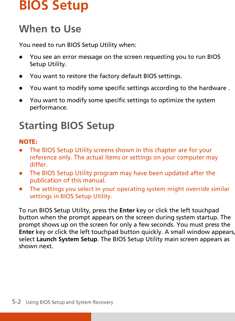  BIOS Setup When to Use You need to run BIOS Setup Utility when:  You see an error message on the screen requesting you to run BIOS Setup Utility.  You want to restore the factory default BIOS settings.  You want to modify some specific settings according to the hardware .  You want to modify some specific settings to optimize the system performance. Starting BIOS Setup     To run BIOS Setup Utility, press the Enter key or click the left touchpad button when the prompt appears on the screen during system startup. The prompt shows up on the screen for only a few seconds. You must press the Enter key or click the left touchpad button quickly. A small window appears, select Launch System Setup. The BIOS Setup Utility main screen appears as shown next.  