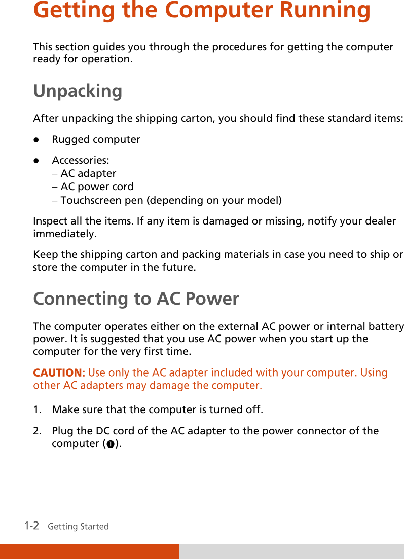  Getting the Computer Running This section guides you through the procedures for getting the computer ready for operation. Unpacking After unpacking the shipping carton, you should find these standard items:  Rugged computer  Accessories:  AC adapter  AC power cord  Touchscreen pen (depending on your model) Inspect all the items. If any item is damaged or missing, notify your dealer immediately. Keep the shipping carton and packing materials in case you need to ship or store the computer in the future. Connecting to AC Power The computer operates either on the external AC power or internal battery power. It is suggested that you use AC power when you start up the computer for the very first time.  1. Make sure that the computer is turned off. 2. Plug the DC cord of the AC adapter to the power connector of the computer (). 