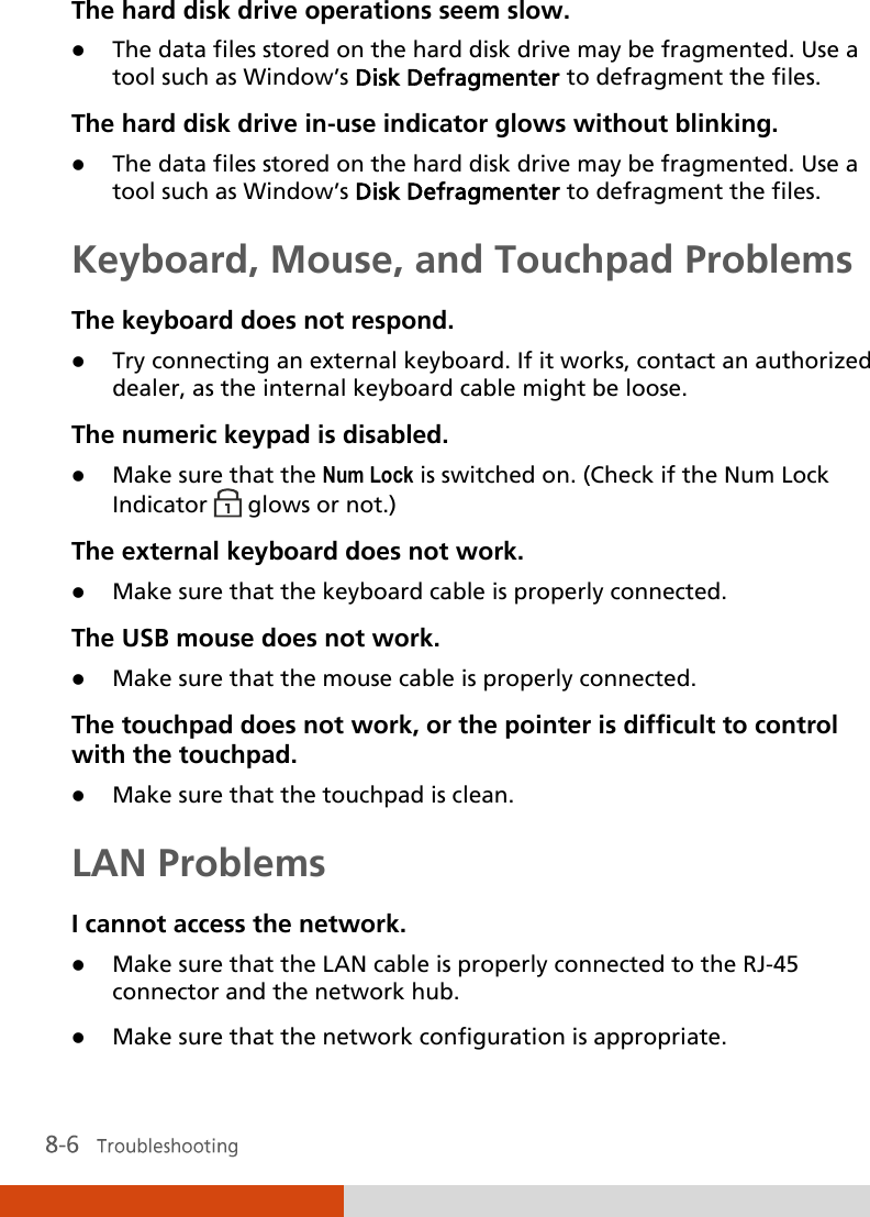  The hard disk drive operations seem slow.  The data files stored on the hard disk drive may be fragmented. Use a tool such as Window’s Disk Defragmenter to defragment the files. The hard disk drive in-use indicator glows without blinking.  The data files stored on the hard disk drive may be fragmented. Use a tool such as Window’s Disk Defragmenter to defragment the files. Keyboard, Mouse, and Touchpad Problems The keyboard does not respond.  Try connecting an external keyboard. If it works, contact an authorized dealer, as the internal keyboard cable might be loose. The numeric keypad is disabled.  Make sure that the Num Lock is switched on. (Check if the Num Lock Indicator   glows or not.) The external keyboard does not work.  Make sure that the keyboard cable is properly connected. The USB mouse does not work.  Make sure that the mouse cable is properly connected. The touchpad does not work, or the pointer is difficult to control with the touchpad.  Make sure that the touchpad is clean. LAN Problems I cannot access the network.  Make sure that the LAN cable is properly connected to the RJ-45 connector and the network hub.  Make sure that the network configuration is appropriate. 