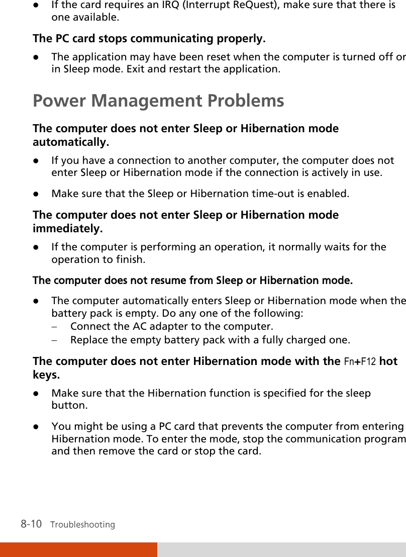   If the card requires an IRQ (Interrupt ReQuest), make sure that there is one available. The PC card stops communicating properly.  The application may have been reset when the computer is turned off or in Sleep mode. Exit and restart the application. Power Management Problems The computer does not enter Sleep or Hibernation mode automatically.  If you have a connection to another computer, the computer does not enter Sleep or Hibernation mode if the connection is actively in use.  Make sure that the Sleep or Hibernation time-out is enabled. The computer does not enter Sleep or Hibernation mode immediately.  If the computer is performing an operation, it normally waits for the operation to finish. The computer does not resume from Sleep or Hibernation mode.  The computer automatically enters Sleep or Hibernation mode when the battery pack is empty. Do any one of the following:   Connect the AC adapter to the computer.   Replace the empty battery pack with a fully charged one. The computer does not enter Hibernation mode with the Fn+F12 hot keys.  Make sure that the Hibernation function is specified for the sleep button.  You might be using a PC card that prevents the computer from entering Hibernation mode. To enter the mode, stop the communication program and then remove the card or stop the card. 