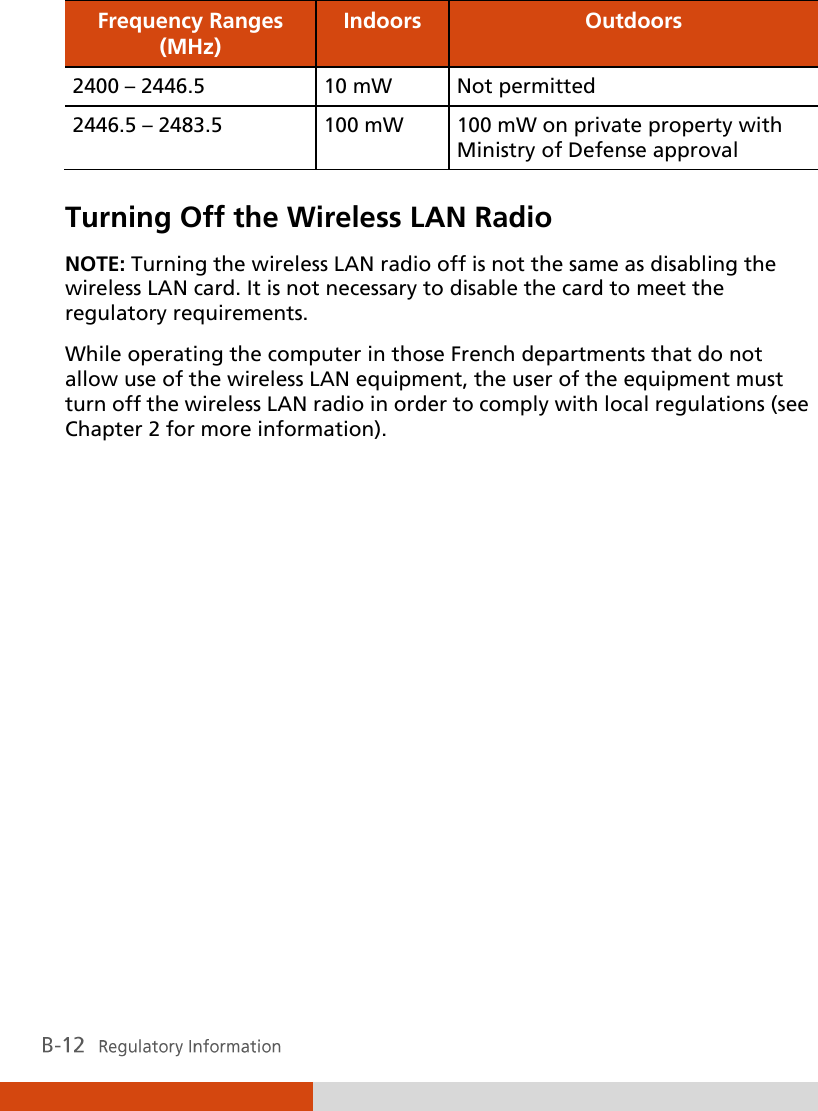 Frequency Ranges (MHz) Indoors Outdoors 2400 – 2446.5 10 mW Not permitted 2446.5 – 2483.5 100 mW 100 mW on private property with Ministry of Defense approval  Turning Off the Wireless LAN Radio NOTE: Turning the wireless LAN radio off is not the same as disabling the wireless LAN card. It is not necessary to disable the card to meet the regulatory requirements. While operating the computer in those French departments that do not allow use of the wireless LAN equipment, the user of the equipment must turn off the wireless LAN radio in order to comply with local regulations (see Chapter 2 for more information).    