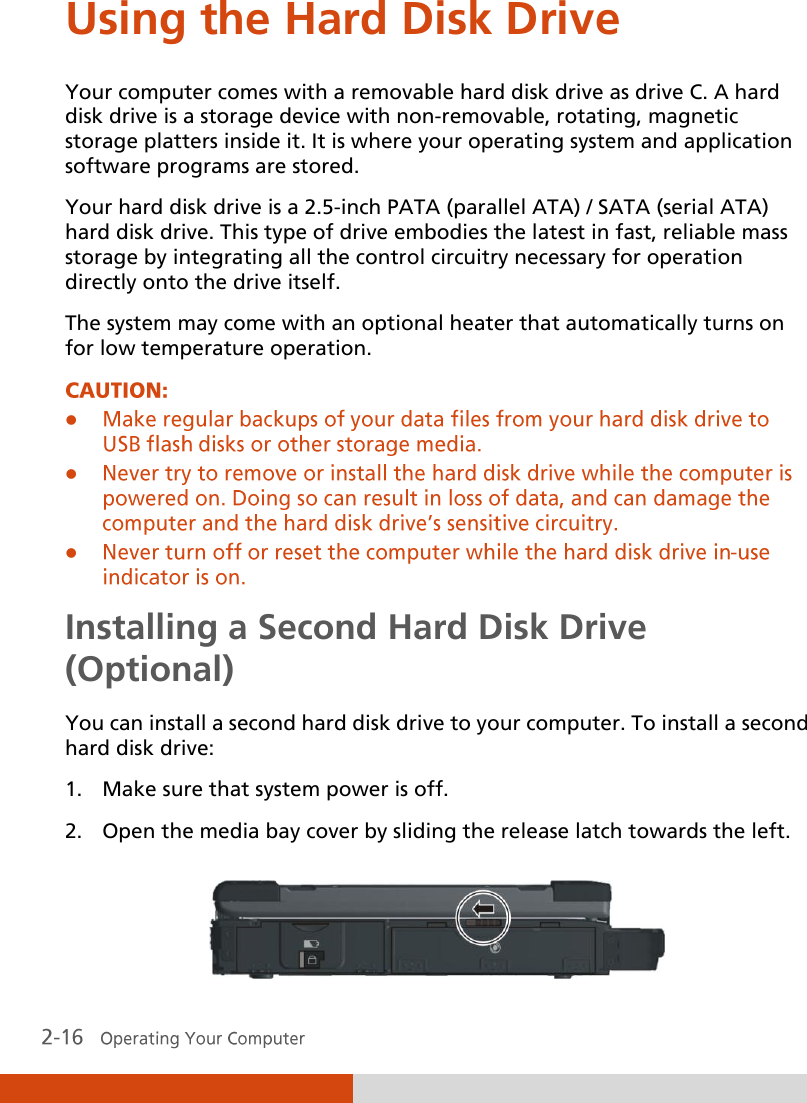  Using the Hard Disk Drive Your computer comes with a removable hard disk drive as drive C. A hard disk drive is a storage device with non-removable, rotating, magnetic storage platters inside it. It is where your operating system and application software programs are stored. Your hard disk drive is a 2.5-inch PATA (parallel ATA) / SATA (serial ATA) hard disk drive. This type of drive embodies the latest in fast, reliable mass storage by integrating all the control circuitry necessary for operation directly onto the drive itself. The system may come with an optional heater that automatically turns on for low temperature operation.    Installing a Second Hard Disk Drive (Optional) You can install a second hard disk drive to your computer. To install a second hard disk drive: 1. Make sure that system power is off. 2. Open the media bay cover by sliding the release latch towards the left.  