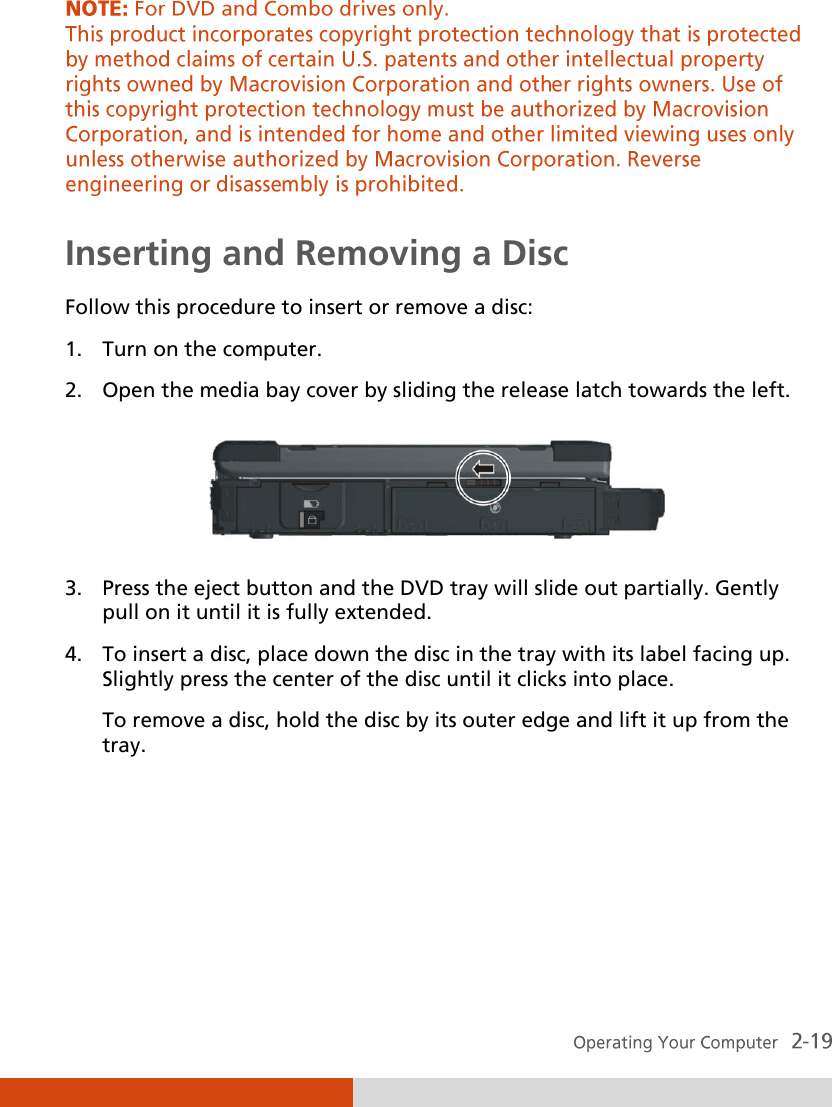   Inserting and Removing a Disc Follow this procedure to insert or remove a disc: 1. Turn on the computer. 2. Open the media bay cover by sliding the release latch towards the left.  3. Press the eject button and the DVD tray will slide out partially. Gently pull on it until it is fully extended. 4. To insert a disc, place down the disc in the tray with its label facing up. Slightly press the center of the disc until it clicks into place. To remove a disc, hold the disc by its outer edge and lift it up from the tray. 