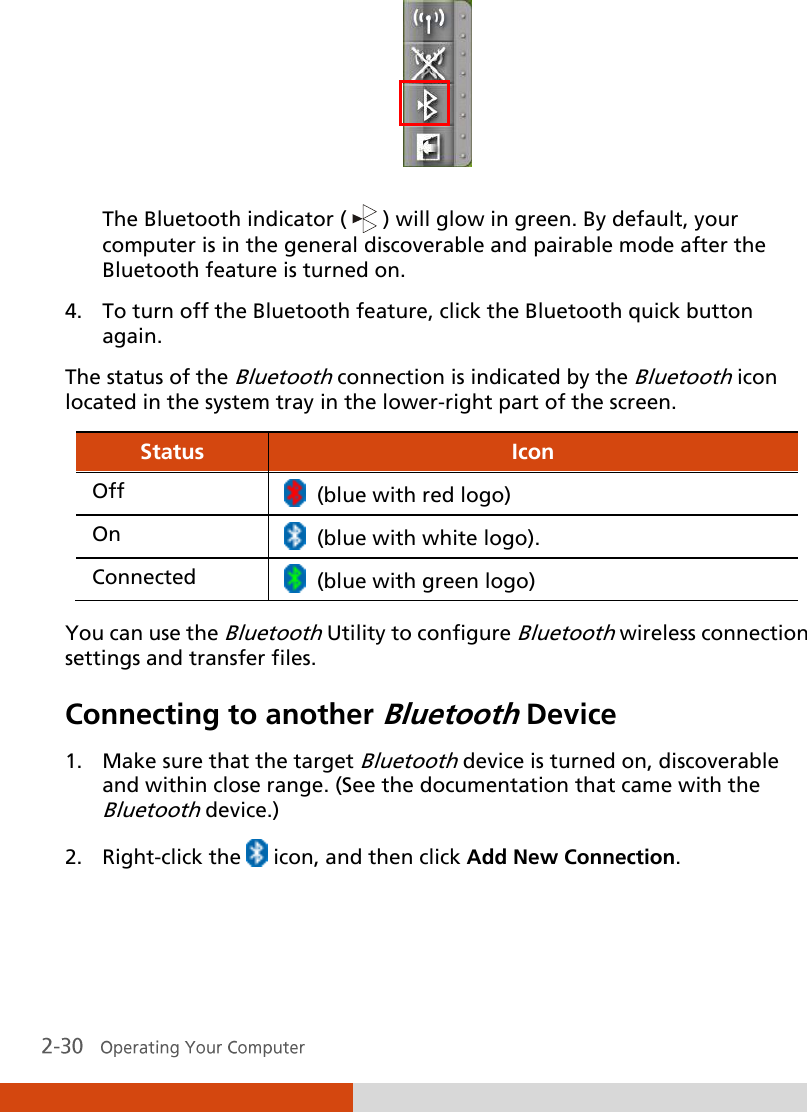   The Bluetooth indicator (   ) will glow in green. By default, your computer is in the general discoverable and pairable mode after the Bluetooth feature is turned on. 4. To turn off the Bluetooth feature, click the Bluetooth quick button again. The status of the Bluetooth connection is indicated by the Bluetooth icon located in the system tray in the lower-right part of the screen. Status Icon Off   (blue with red logo) On   (blue with white logo). Connected   (blue with green logo)  You can use the Bluetooth Utility to configure Bluetooth wireless connection settings and transfer files. Connecting to another Bluetooth Device 1. Make sure that the target Bluetooth device is turned on, discoverable and within close range. (See the documentation that came with the Bluetooth device.) 2. Right-click the   icon, and then click Add New Connection. 
