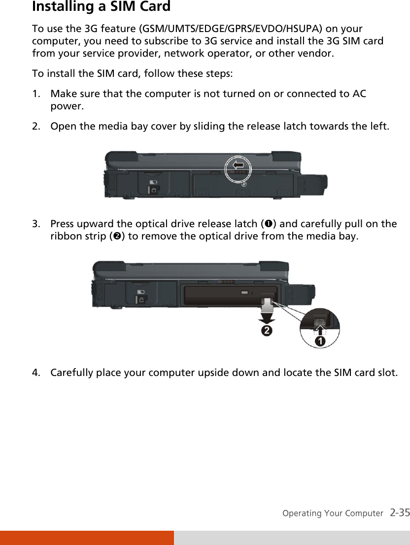  Installing a SIM Card To use the 3G feature (GSM/UMTS/EDGE/GPRS/EVDO/HSUPA) on your computer, you need to subscribe to 3G service and install the 3G SIM card from your service provider, network operator, or other vendor. To install the SIM card, follow these steps: 1. Make sure that the computer is not turned on or connected to AC power. 2. Open the media bay cover by sliding the release latch towards the left.  3. Press upward the optical drive release latch () and carefully pull on the ribbon strip () to remove the optical drive from the media bay.  4. Carefully place your computer upside down and locate the SIM card slot. 