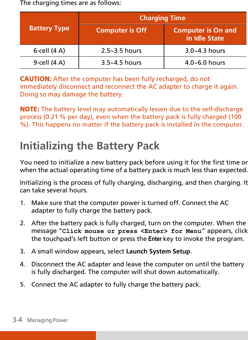  The charging times are as follows: Battery Type Charging Time Computer is Off Computer is On and in Idle State 6-cell (4 A) 2.5~3.5 hours 3.0~4.3 hours 9-cell (4 A) 3.5~4.5 hours 4.0~6.0 hours    Initializing the Battery Pack You need to initialize a new battery pack before using it for the first time or when the actual operating time of a battery pack is much less than expected. Initializing is the process of fully charging, discharging, and then charging. It can take several hours. 1. Make sure that the computer power is turned off. Connect the AC adapter to fully charge the battery pack. 2. After the battery pack is fully charged, turn on the computer. When the message “Click mouse or press &lt;Enter&gt; for Menu” appears, click the touchpad’s left button or press the Enter key to invoke the program. 3. A small window appears, select Launch System Setup. 4. Disconnect the AC adapter and leave the computer on until the battery is fully discharged. The computer will shut down automatically. 5. Connect the AC adapter to fully charge the battery pack. 