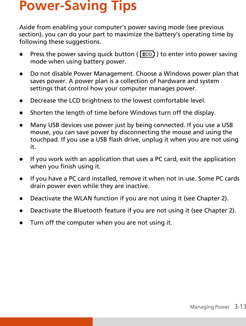  Power-Saving Tips Aside from enabling your computer’s power saving mode (see previous section), you can do your part to maximize the battery’s operating time by following these suggestions.  Press the power saving quick button (   ) to enter into power saving mode when using battery power.  Do not disable Power Management. Choose a Windows power plan that saves power. A power plan is a collection of hardware and system settings that control how your computer manages power.  Decrease the LCD brightness to the lowest comfortable level.  Shorten the length of time before Windows turn off the display.  Many USB devices use power just by being connected. If you use a USB mouse, you can save power by disconnecting the mouse and using the touchpad. If you use a USB flash drive, unplug it when you are not using it.  If you work with an application that uses a PC card, exit the application when you finish using it.  If you have a PC card installed, remove it when not in use. Some PC cards drain power even while they are inactive.  Deactivate the WLAN function if you are not using it (see Chapter 2).  Deactivate the Bluetooth feature if you are not using it (see Chapter 2).  Turn off the computer when you are not using it.  