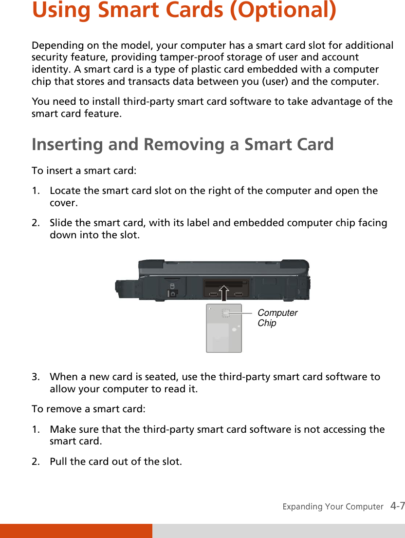  Using Smart Cards (Optional) Depending on the model, your computer has a smart card slot for additional security feature, providing tamper-proof storage of user and account identity. A smart card is a type of plastic card embedded with a computer chip that stores and transacts data between you (user) and the computer. You need to install third-party smart card software to take advantage of the smart card feature. Inserting and Removing a Smart Card To insert a smart card: 1. Locate the smart card slot on the right of the computer and open the cover. 2. Slide the smart card, with its label and embedded computer chip facing down into the slot.  3. When a new card is seated, use the third-party smart card software to allow your computer to read it. To remove a smart card: 1. Make sure that the third-party smart card software is not accessing the smart card. 2. Pull the card out of the slot. Computer Chip 