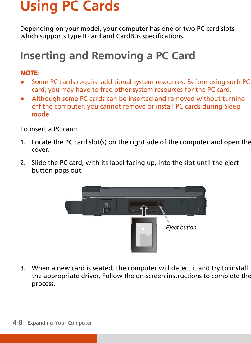  Using PC Cards Depending on your model, your computer has one or two PC card slots which supports type II card and CardBus specifications. Inserting and Removing a PC Card    To insert a PC card: 1. Locate the PC card slot(s) on the right side of the computer and open the cover. 2. Slide the PC card, with its label facing up, into the slot until the eject button pops out.  3. When a new card is seated, the computer will detect it and try to install the appropriate driver. Follow the on-screen instructions to complete the process.  Eject button 