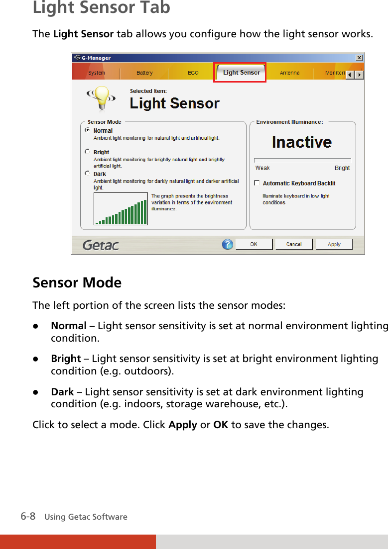  6-8   Using Getac Software Light Sensor Tab The Light Sensor tab allows you configure how the light sensor works.  Sensor Mode The left portion of the screen lists the sensor modes:  Normal – Light sensor sensitivity is set at normal environment lighting condition.  Bright – Light sensor sensitivity is set at bright environment lighting condition (e.g. outdoors).  Dark – Light sensor sensitivity is set at dark environment lighting condition (e.g. indoors, storage warehouse, etc.). Click to select a mode. Click Apply or OK to save the changes. 