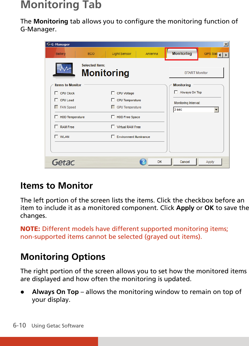  6-10   Using Getac Software Monitoring Tab The Monitoring tab allows you to configure the monitoring function of G-Manager.  Items to Monitor The left portion of the screen lists the items. Click the checkbox before an item to include it as a monitored component. Click Apply or OK to save the changes. NOTE: Different models have different supported monitoring items; non-supported items cannot be selected (grayed out items).  Monitoring Options The right portion of the screen allows you to set how the monitored items are displayed and how often the monitoring is updated.  Always On Top – allows the monitoring window to remain on top of your display. 