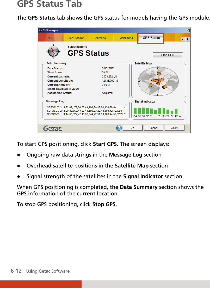  6-12   Using Getac Software GPS Status Tab The GPS Status tab shows the GPS status for models having the GPS module.  To start GPS positioning, click Start GPS. The screen displays:  Ongoing raw data strings in the Message Log section  Overhead satellite positions in the Satellite Map section  Signal strength of the satellites in the Signal Indicator section  When GPS positioning is completed, the Data Summary section shows the GPS information of the current location. To stop GPS positioning, click Stop GPS.    