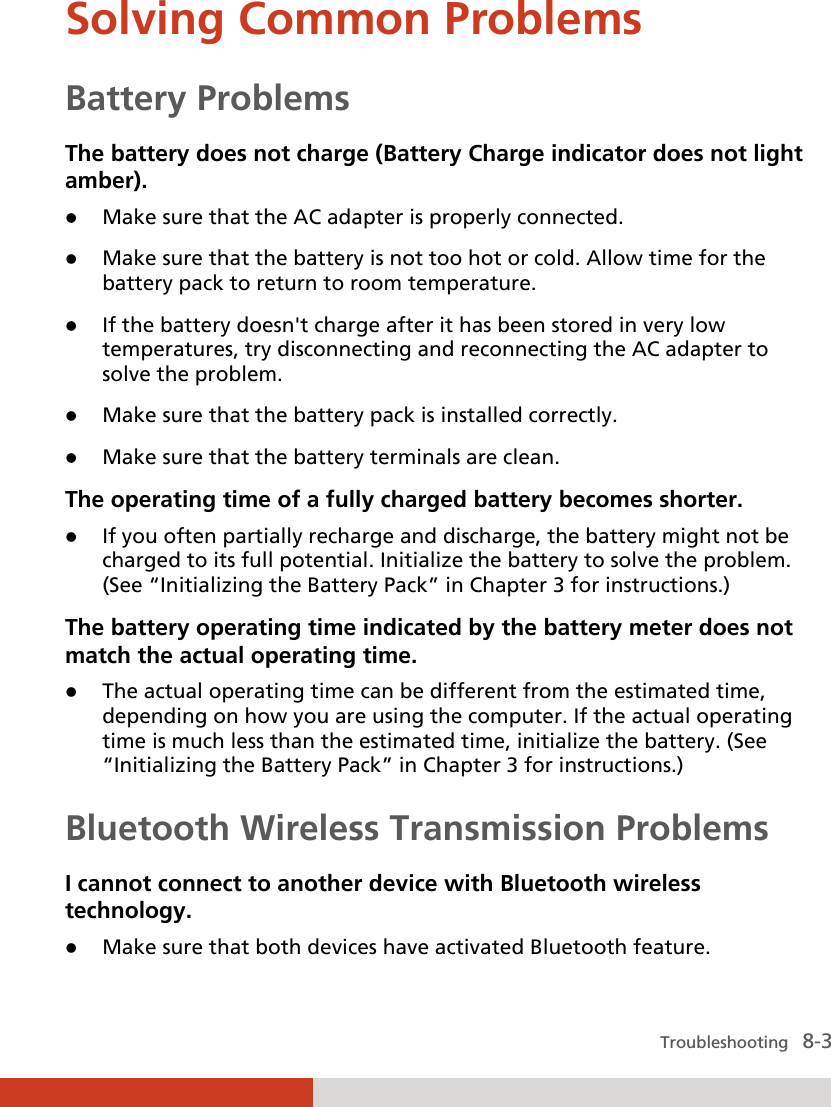  Troubleshooting   8-3 Solving Common Problems Battery Problems The battery does not charge (Battery Charge indicator does not light amber).  Make sure that the AC adapter is properly connected.  Make sure that the battery is not too hot or cold. Allow time for the battery pack to return to room temperature.  If the battery doesn&apos;t charge after it has been stored in very low temperatures, try disconnecting and reconnecting the AC adapter to solve the problem.  Make sure that the battery pack is installed correctly.  Make sure that the battery terminals are clean. The operating time of a fully charged battery becomes shorter.  If you often partially recharge and discharge, the battery might not be charged to its full potential. Initialize the battery to solve the problem. (See “Initializing the Battery Pack” in Chapter 3 for instructions.) The battery operating time indicated by the battery meter does not match the actual operating time.  The actual operating time can be different from the estimated time, depending on how you are using the computer. If the actual operating time is much less than the estimated time, initialize the battery. (See “Initializing the Battery Pack” in Chapter 3 for instructions.) Bluetooth Wireless Transmission Problems I cannot connect to another device with Bluetooth wireless technology.  Make sure that both devices have activated Bluetooth feature. 