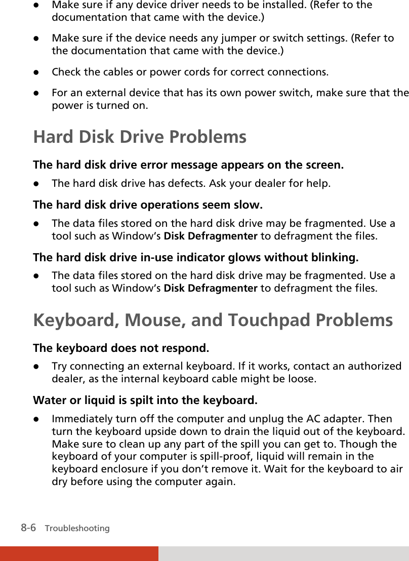  8-6   Troubleshooting  Make sure if any device driver needs to be installed. (Refer to the documentation that came with the device.)  Make sure if the device needs any jumper or switch settings. (Refer to the documentation that came with the device.)  Check the cables or power cords for correct connections.  For an external device that has its own power switch, make sure that the power is turned on. Hard Disk Drive Problems The hard disk drive error message appears on the screen.  The hard disk drive has defects. Ask your dealer for help. The hard disk drive operations seem slow.  The data files stored on the hard disk drive may be fragmented. Use a tool such as Window’s Disk Defragmenter to defragment the files. The hard disk drive in-use indicator glows without blinking.  The data files stored on the hard disk drive may be fragmented. Use a tool such as Window’s Disk Defragmenter to defragment the files. Keyboard, Mouse, and Touchpad Problems The keyboard does not respond.  Try connecting an external keyboard. If it works, contact an authorized dealer, as the internal keyboard cable might be loose. Water or liquid is spilt into the keyboard.  Immediately turn off the computer and unplug the AC adapter. Then turn the keyboard upside down to drain the liquid out of the keyboard. Make sure to clean up any part of the spill you can get to. Though the keyboard of your computer is spill-proof, liquid will remain in the keyboard enclosure if you don’t remove it. Wait for the keyboard to air dry before using the computer again. 