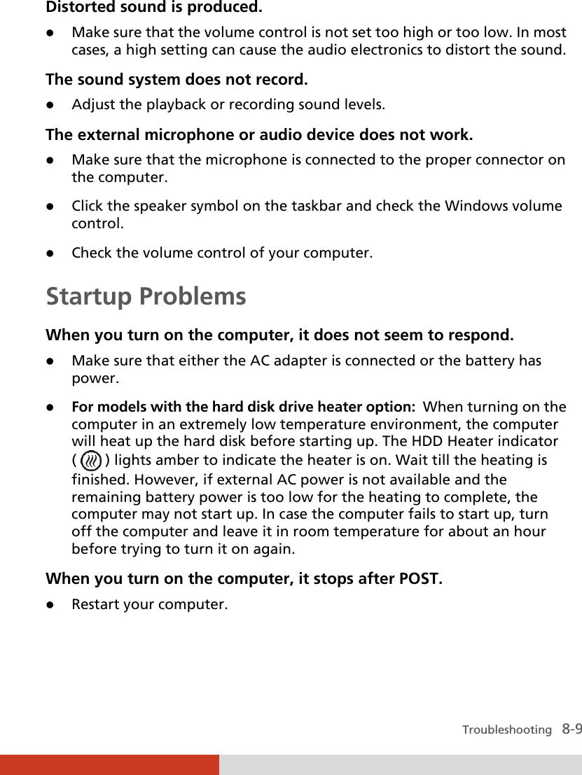  Troubleshooting   8-9 Distorted sound is produced.  Make sure that the volume control is not set too high or too low. In most cases, a high setting can cause the audio electronics to distort the sound. The sound system does not record.  Adjust the playback or recording sound levels. The external microphone or audio device does not work.  Make sure that the microphone is connected to the proper connector on the computer.  Click the speaker symbol on the taskbar and check the Windows volume control.  Check the volume control of your computer. Startup Problems When you turn on the computer, it does not seem to respond.  Make sure that either the AC adapter is connected or the battery has power.  For models with the hard disk drive heater option:  When turning on the computer in an extremely low temperature environment, the computer will heat up the hard disk before starting up. The HDD Heater indicator (   ) lights amber to indicate the heater is on. Wait till the heating is finished. However, if external AC power is not available and the remaining battery power is too low for the heating to complete, the computer may not start up. In case the computer fails to start up, turn off the computer and leave it in room temperature for about an hour before trying to turn it on again. When you turn on the computer, it stops after POST.  Restart your computer. 