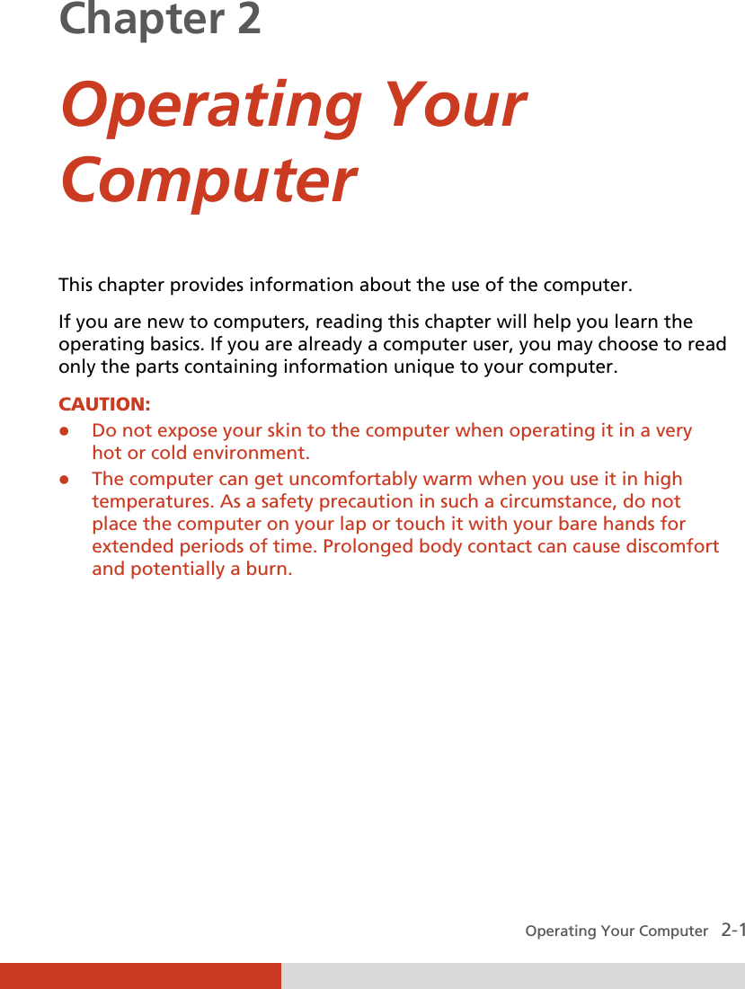  Operating Your Computer   2-1 Chapter 2  Operating Your Computer This chapter provides information about the use of the computer. If you are new to computers, reading this chapter will help you learn the operating basics. If you are already a computer user, you may choose to read only the parts containing information unique to your computer. CAUTION:  Do not expose your skin to the computer when operating it in a very hot or cold environment.   The computer can get uncomfortably warm when you use it in high temperatures. As a safety precaution in such a circumstance, do not place the computer on your lap or touch it with your bare hands for extended periods of time. Prolonged body contact can cause discomfort and potentially a burn.  