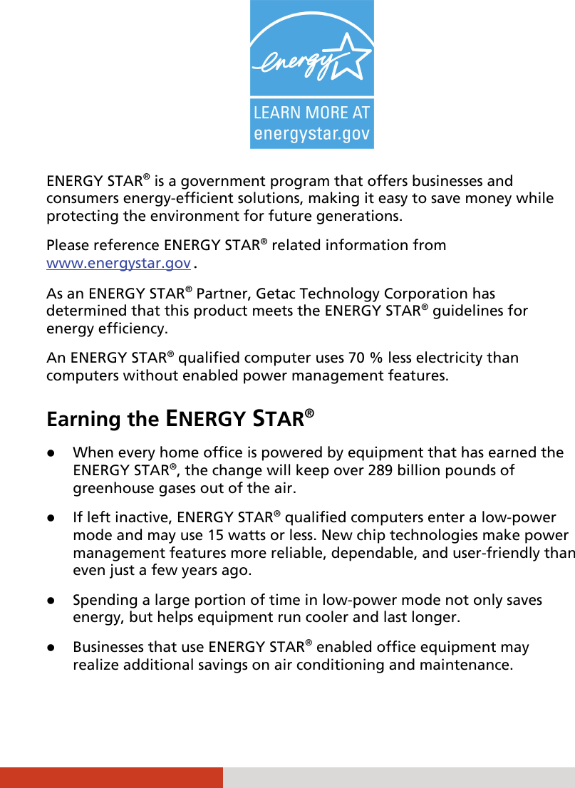     ENERGY STAR® is a government program that offers businesses and consumers energy-efficient solutions, making it easy to save money while protecting the environment for future generations. Please reference ENERGY STAR® related information from www.energystar.gov. As an ENERGY STAR® Partner, Getac Technology Corporation has determined that this product meets the ENERGY STAR® guidelines for energy efficiency. An ENERGY STAR® qualified computer uses 70 % less electricity than computers without enabled power management features. Earning the ENERGY STAR®  When every home office is powered by equipment that has earned the ENERGY STAR®, the change will keep over 289 billion pounds of greenhouse gases out of the air.  If left inactive, ENERGY STAR® qualified computers enter a low-power mode and may use 15 watts or less. New chip technologies make power management features more reliable, dependable, and user-friendly than even just a few years ago.  Spending a large portion of time in low-power mode not only saves energy, but helps equipment run cooler and last longer.  Businesses that use ENERGY STAR® enabled office equipment may realize additional savings on air conditioning and maintenance. 
