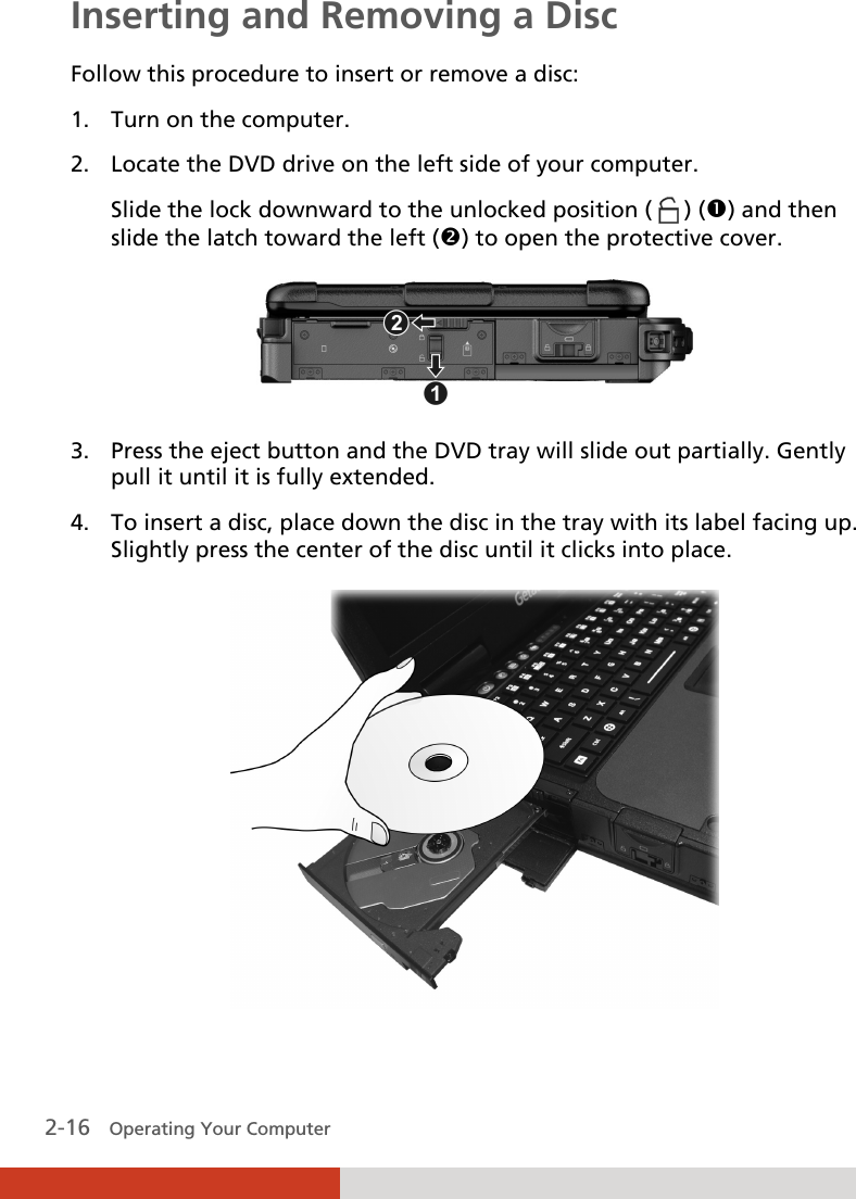  2-16   Operating Your Computer Inserting and Removing a Disc Follow this procedure to insert or remove a disc: 1. Turn on the computer. 2. Locate the DVD drive on the left side of your computer. Slide the lock downward to the unlocked position (   ) () and then slide the latch toward the left () to open the protective cover.  3. Press the eject button and the DVD tray will slide out partially. Gently pull it until it is fully extended. 4. To insert a disc, place down the disc in the tray with its label facing up. Slightly press the center of the disc until it clicks into place.  