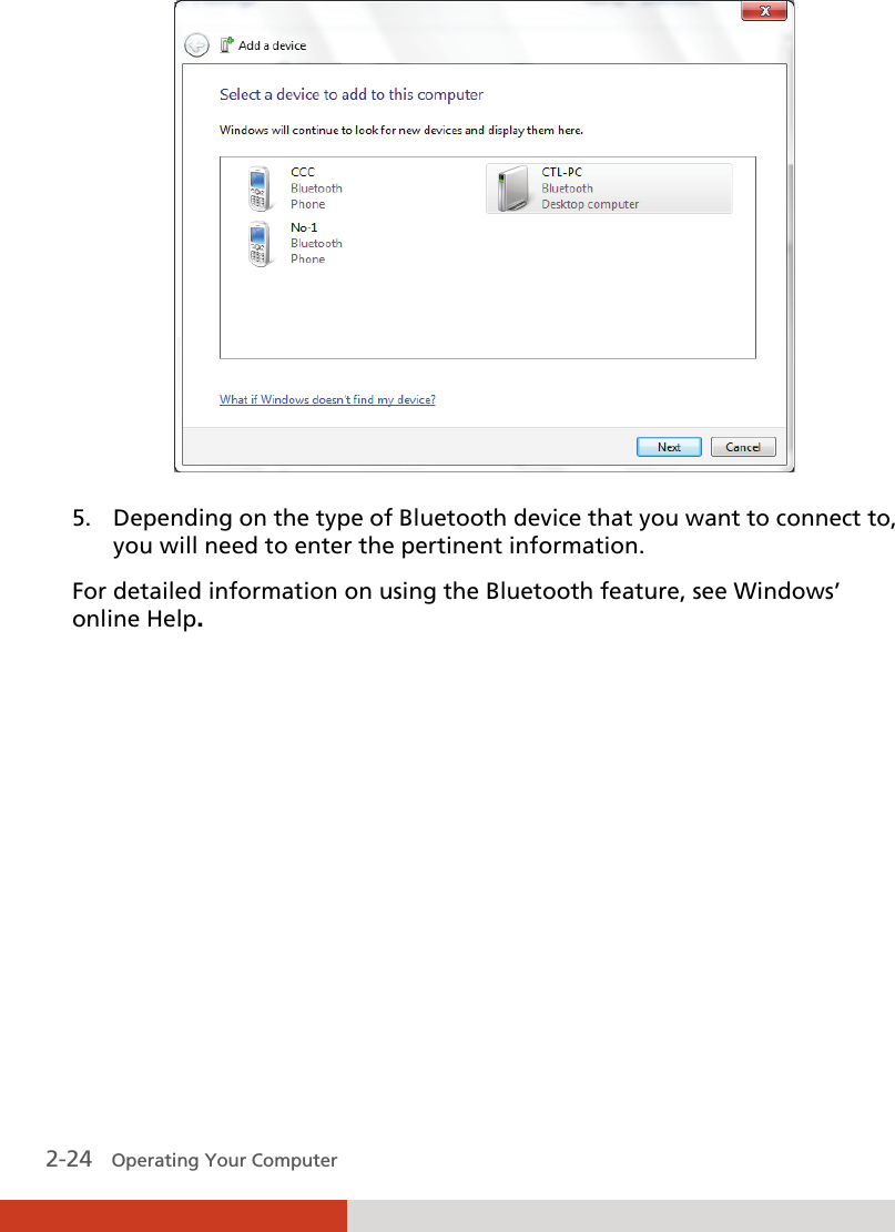  2-24   Operating Your Computer  5. Depending on the type of Bluetooth device that you want to connect to, you will need to enter the pertinent information. For detailed information on using the Bluetooth feature, see Windows’ online Help. 