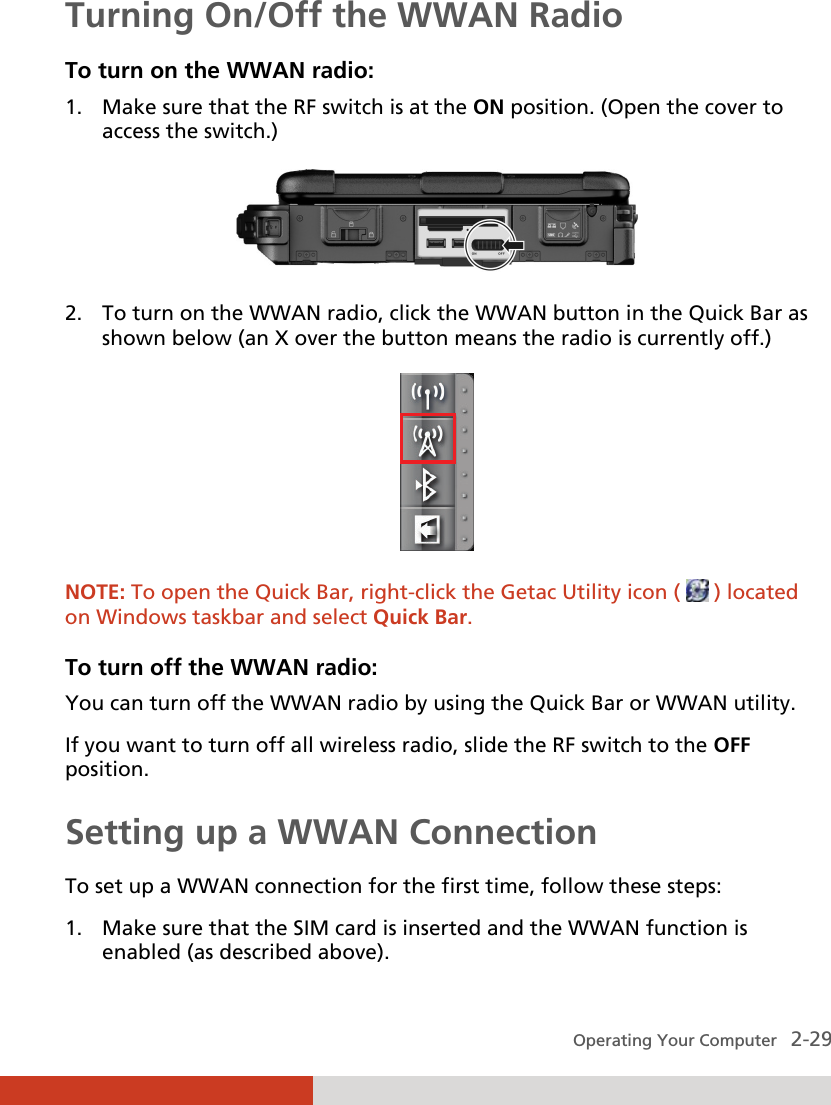  Operating Your Computer   2-29 Turning On/Off the WWAN Radio To turn on the WWAN radio: 1. Make sure that the RF switch is at the ON position. (Open the cover to access the switch.)  2. To turn on the WWAN radio, click the WWAN button in the Quick Bar as shown below (an X over the button means the radio is currently off.)  NOTE: To open the Quick Bar, right-click the Getac Utility icon (   ) located on Windows taskbar and select Quick Bar.  To turn off the WWAN radio: You can turn off the WWAN radio by using the Quick Bar or WWAN utility. If you want to turn off all wireless radio, slide the RF switch to the OFF position. Setting up a WWAN Connection To set up a WWAN connection for the first time, follow these steps: 1. Make sure that the SIM card is inserted and the WWAN function is enabled (as described above). 