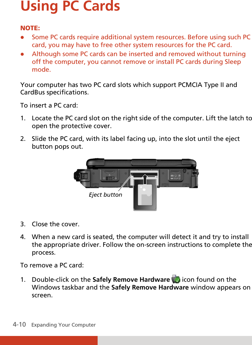  4-10   Expanding Your Computer  Using PC Cards NOTE:  Some PC cards require additional system resources. Before using such PC card, you may have to free other system resources for the PC card.  Although some PC cards can be inserted and removed without turning off the computer, you cannot remove or install PC cards during Sleep mode.  Your computer has two PC card slots which support PCMCIA Type II and CardBus specifications. To insert a PC card: 1. Locate the PC card slot on the right side of the computer. Lift the latch to open the protective cover. 2. Slide the PC card, with its label facing up, into the slot until the eject button pops out.  3. Close the cover. 4. When a new card is seated, the computer will detect it and try to install the appropriate driver. Follow the on-screen instructions to complete the process. To remove a PC card: 1. Double-click on the Safely Remove Hardware   icon found on the Windows taskbar and the Safely Remove Hardware window appears on screen. Eject button