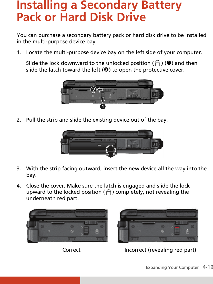  Expanding Your Computer   4-19 Installing a Secondary Battery Pack or Hard Disk Drive You can purchase a secondary battery pack or hard disk drive to be installed in the multi-purpose device bay. 1. Locate the multi-purpose device bay on the left side of your computer. Slide the lock downward to the unlocked position (   ) () and then slide the latch toward the left () to open the protective cover.  2. Pull the strip and slide the existing device out of the bay.  3. With the strip facing outward, insert the new device all the way into the bay. 4. Close the cover. Make sure the latch is engaged and slide the lock upward to the locked position (   ) completely, not revealing the underneath red part.                            Correct              Incorrect (revealing red part) 