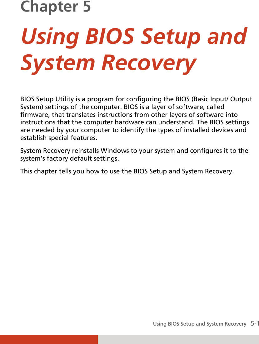  Using BIOS Setup and System Recovery   5-1 Chapter 5  Using BIOS Setup and System Recovery BIOS Setup Utility is a program for configuring the BIOS (Basic Input/ Output System) settings of the computer. BIOS is a layer of software, called firmware, that translates instructions from other layers of software into instructions that the computer hardware can understand. The BIOS settings are needed by your computer to identify the types of installed devices and establish special features. System Recovery reinstalls Windows to your system and configures it to the system’s factory default settings. This chapter tells you how to use the BIOS Setup and System Recovery. 