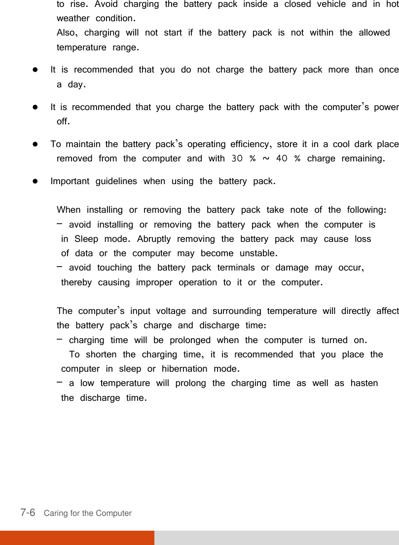  7-6   Caring for the Computer to rise. Avoid charging the battery pack inside a closed vehicle and in hot weather condition. Also, charging will not start if the battery pack is not within the allowed temperature range.  It is recommended that you do not charge the battery pack more than once a day.  It is recommended that you charge the battery pack with the computer’s power off.  To maintain the battery pack’s operating efficiency, store it in a cool dark place removed from the computer and with 30 % ~ 40 % charge remaining.  Important guidelines when using the battery pack.  When installing or removing the battery pack take note of the following: – avoid installing or removing the battery pack when the computer is   in Sleep mode. Abruptly removing the battery pack may cause loss   of data or the computer may become unstable. – avoid touching the battery pack terminals or damage may occur,   thereby causing improper operation to it or the computer.  The computer’s input voltage and surrounding temperature will directly affect the battery pack’s charge and discharge time: – charging time will be prolonged when the computer is turned on.   To shorten the charging time, it is recommended that you place the   computer in sleep or hibernation mode. – a low temperature will prolong the charging time as well as hasten   the discharge time. 