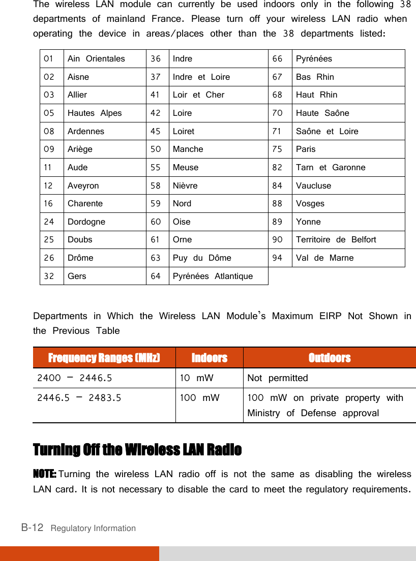  B-12   Regulatory Information The wireless LAN module can currently be used indoors only in the following 38 departments of mainland France. Please turn off your wireless LAN radio when operating the device in areas/places other than the 38 departments listed: 01 Ain Orientales 36 Indre 66 Pyrénées 02 Aisne 37 Indre et Loire 67 Bas Rhin 03 Allier 41 Loir et Cher 68 Haut Rhin 05 Hautes Alpes 42 Loire 70 Haute Saône 08 Ardennes 45 Loiret 71 Saône et Loire 09 Ariège 50 Manche 75 Paris 11 Aude 55 Meuse 82 Tarn et Garonne 12 Aveyron 58 Nièvre 84 Vaucluse 16 Charente 59 Nord 88 Vosges 24 Dordogne 60 Oise 89 Yonne 25 Doubs 61 Orne 90 Territoire de Belfort 26 Drôme 63 Puy du Dôme 94 Val de Marne 32 Gers 64 Pyrénées Atlantique    Departments in Which the Wireless LAN Module’s Maximum EIRP Not Shown in the Previous Table Frequency Ranges (MHz) Indoors Outdoors 2400 – 2446.5 10 mW Not permitted 2446.5 – 2483.5 100 mW 100 mW on private property with Ministry of Defense approval  Turning Off the Wireless LAN Radio NOTE: Turning the wireless LAN radio off is not the same as disabling the wireless LAN card. It is not necessary to disable the card to meet the regulatory requirements. 