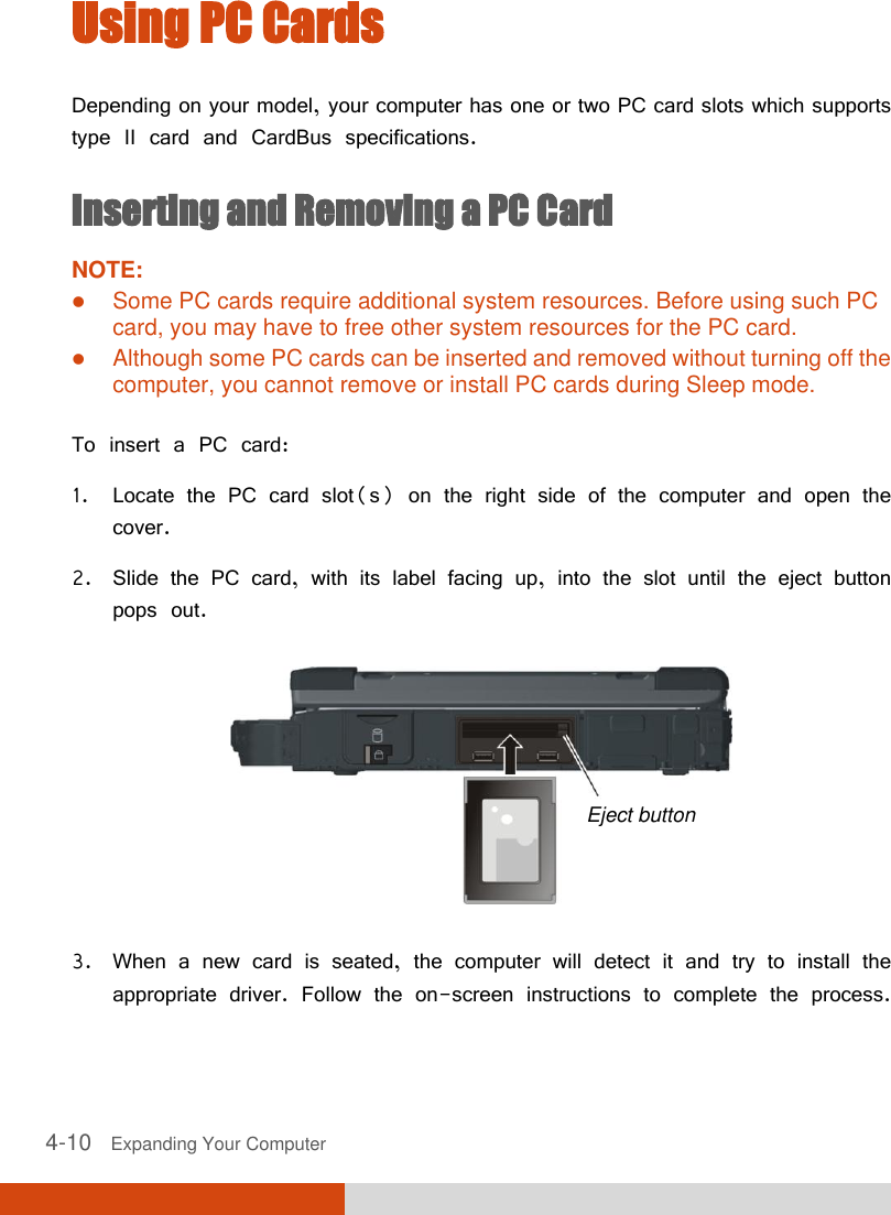  4-10   Expanding Your Computer  Using PC Cards Depending on your model, your computer has one or two PC card slots which supports type II card and CardBus specifications. Inserting and Removing a PC Card NOTE:  Some PC cards require additional system resources. Before using such PC card, you may have to free other system resources for the PC card.  Although some PC cards can be inserted and removed without turning off the computer, you cannot remove or install PC cards during Sleep mode.  To insert a PC card: 1. Locate the PC card slot(s) on the right side of the computer and open the cover. 2. Slide the PC card, with its label facing up, into the slot until the eject button pops out.  3. When a new card is seated, the computer will detect it and try to install the appropriate driver. Follow the on-screen instructions to complete the process.  Eject button 