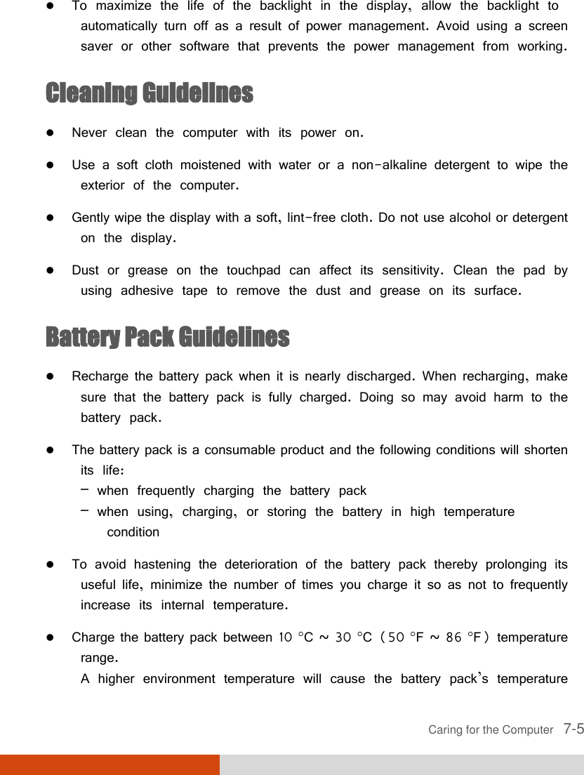  Caring for the Computer   7-5  To maximize the life of the backlight in the display, allow the backlight to automatically turn off as a result of power management. Avoid using a screen saver or other software that prevents the power management from working. Cleaning Guidelines  Never clean the computer with its power on.  Use a soft cloth moistened with water or a non-alkaline detergent to wipe the exterior of the computer.  Gently wipe the display with a soft, lint-free cloth. Do not use alcohol or detergent on the display.  Dust or grease on the touchpad can affect its sensitivity. Clean the pad by using adhesive tape to remove the dust and grease on its surface. Battery Pack Guidelines  Recharge the battery pack when it is nearly discharged. When recharging, make sure that the battery pack is fully charged. Doing so may avoid harm to the battery pack.  The battery pack is a consumable product and the following conditions will shorten its life: – when frequently charging the battery pack – when using, charging, or storing the battery in high temperature    condition  To avoid hastening the deterioration of the battery pack thereby prolonging its useful life, minimize the number of times you charge it so as not to frequently increase its internal temperature.  Charge the battery pack between 10 C ~ 30 C (50 F ~ 86 F) temperature range. A higher environment temperature will cause the battery pack’s temperature 