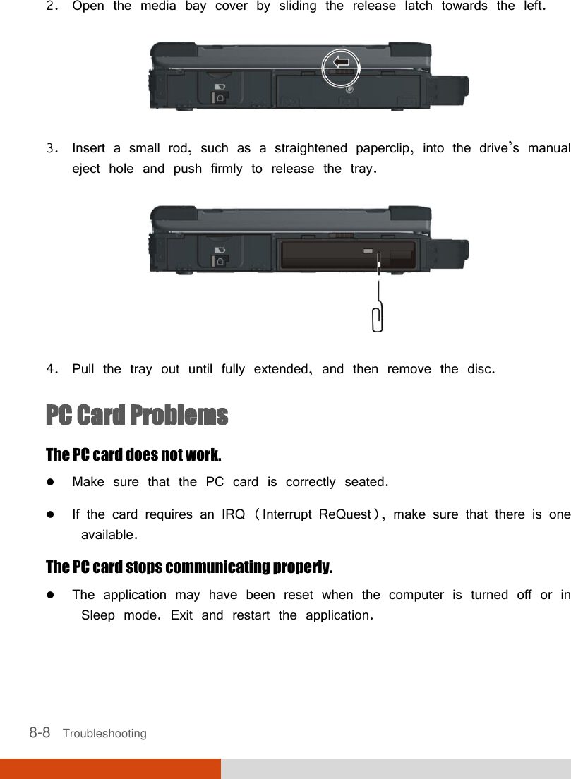  8-8   Troubleshooting 2. Open the media bay cover by sliding the release latch towards the left.  3. Insert a small rod, such as a straightened paperclip, into the drive’s manual eject hole and push firmly to release the tray.  4. Pull the tray out until fully extended, and then remove the disc. PC Card Problems The PC card does not work.  Make sure that the PC card is correctly seated.  If the card requires an IRQ (Interrupt ReQuest), make sure that there is one available. The PC card stops communicating properly.  The application may have been reset when the computer is turned off or in Sleep mode. Exit and restart the application. 