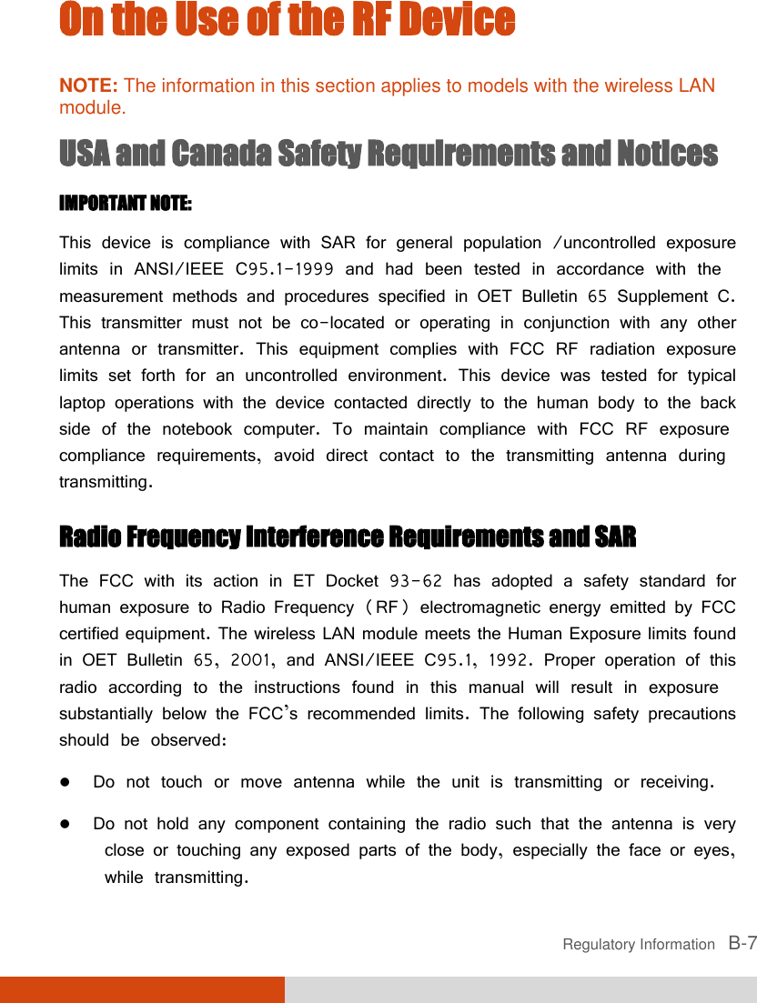  Regulatory Information   B-7 On the Use of the RF Device NOTE: The information in this section applies to models with the wireless LAN module. USA and Canada Safety Requirements and Notices IMPORTANT NOTE:  This device is compliance with SAR for general population /uncontrolled exposure limits in ANSI/IEEE C95.1-1999 and had been tested in accordance with the measurement methods and procedures specified in OET Bulletin 65 Supplement C. This transmitter must not be co-located or operating in conjunction with any other antenna or transmitter. This equipment complies with FCC RF radiation exposure limits set forth for an uncontrolled environment. This device was tested for typical laptop operations with the device contacted directly to the human body to the back side of the notebook computer. To maintain compliance with FCC RF exposure compliance requirements, avoid direct contact to the transmitting antenna during transmitting. Radio Frequency Interference Requirements and SAR The FCC with its action in ET Docket 93-62 has adopted a safety standard for human exposure to Radio Frequency (RF) electromagnetic energy emitted by FCC certified equipment. The wireless LAN module meets the Human Exposure limits found in OET Bulletin 65, 2001, and ANSI/IEEE C95.1, 1992. Proper operation of this radio according to the instructions found in this manual will result in exposure substantially below the FCC’s recommended limits. The following safety precautions should be observed:  Do not touch or move antenna while the unit is transmitting or receiving.  Do not hold any component containing the radio such that the antenna is very close or touching any exposed parts of the body, especially the face or eyes, while transmitting. 