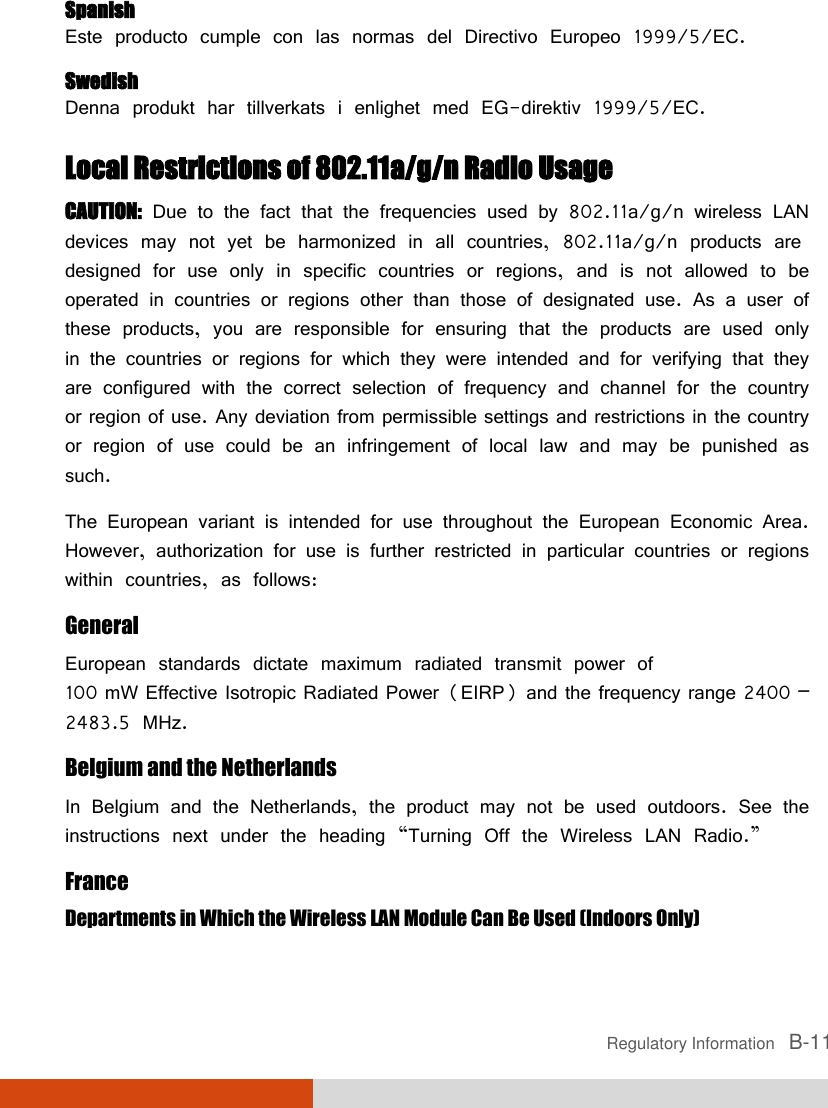  Regulatory Information   B-11 Spanish Este producto cumple con las normas del Directivo Europeo 1999/5/EC. Swedish Denna produkt har tillverkats i enlighet med EG-direktiv 1999/5/EC. Local Restrictions of 802.11a/g/n Radio Usage CAUTION: Due to the fact that the frequencies used by 802.11a/g/n wireless LAN devices may not yet be harmonized in all countries, 802.11a/g/n products are designed for use only in specific countries or regions, and is not allowed to be operated in countries or regions other than those of designated use. As a user of these products, you are responsible for ensuring that the products are used only in the countries or regions for which they were intended and for verifying that they are configured with the correct selection of frequency and channel for the country or region of use. Any deviation from permissible settings and restrictions in the country or region of use could be an infringement of local law and may be punished as such. The European variant is intended for use throughout the European Economic Area. However, authorization for use is further restricted in particular countries or regions within countries, as follows: General European standards dictate maximum radiated transmit power of 100 mW Effective Isotropic Radiated Power (EIRP) and the frequency range 2400 – 2483.5 MHz. Belgium and the Netherlands In Belgium and the Netherlands, the product may not be used outdoors. See the instructions next under the heading “Turning Off the Wireless LAN Radio.” France Departments in Which the Wireless LAN Module Can Be Used (Indoors Only) 