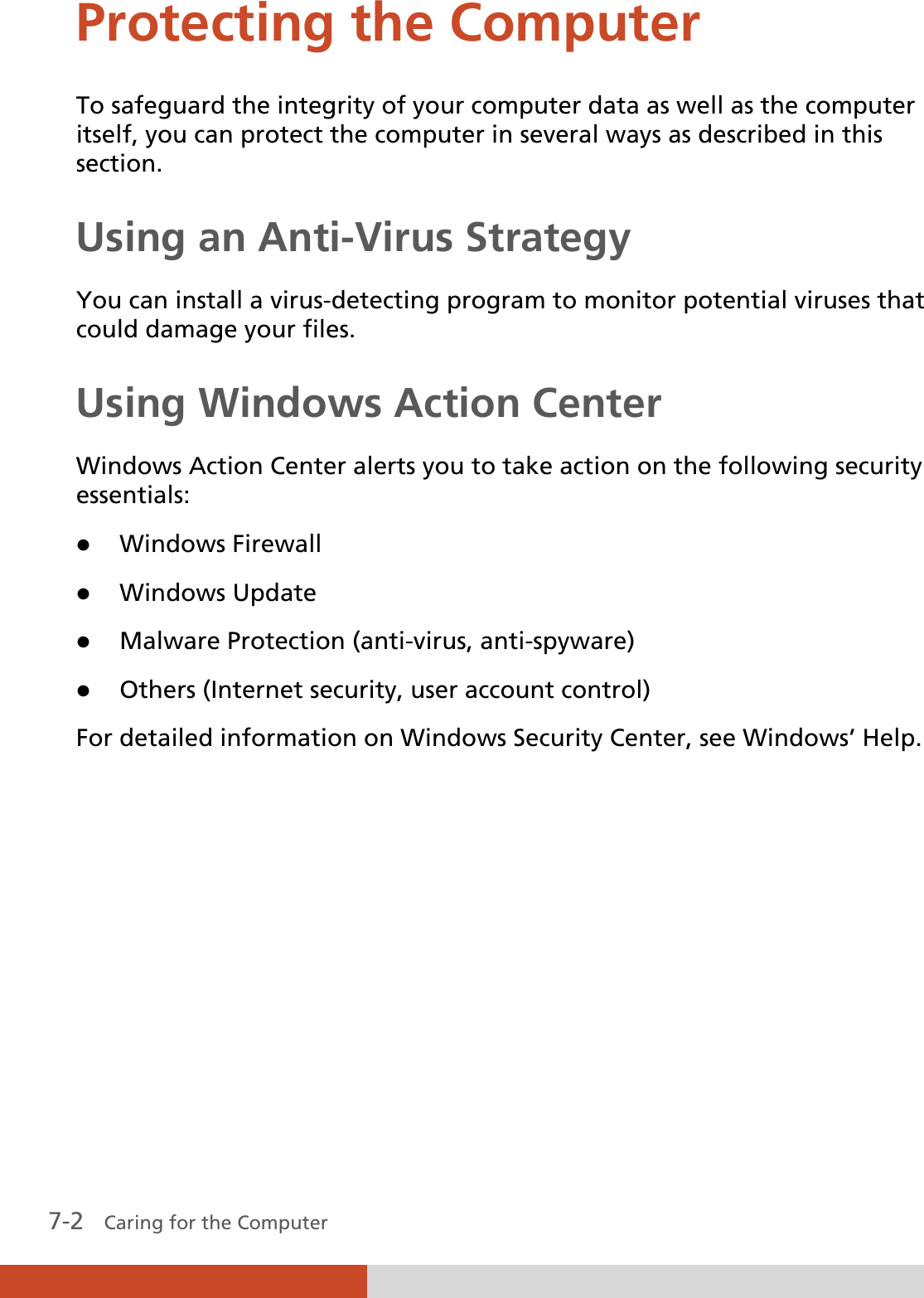 7-2   Caring for the Computer Protecting the Computer To safeguard the integrity of your computer data as well as the computer itself, you can protect the computer in several ways as described in this section. Using an Anti-Virus Strategy You can install a virus-detecting program to monitor potential viruses that could damage your files. Using Windows Action Center Windows Action Center alerts you to take action on the following security essentials: z Windows Firewall z Windows Update z Malware Protection (anti-virus, anti-spyware) z Others (Internet security, user account control) For detailed information on Windows Security Center, see Windows’ Help.      