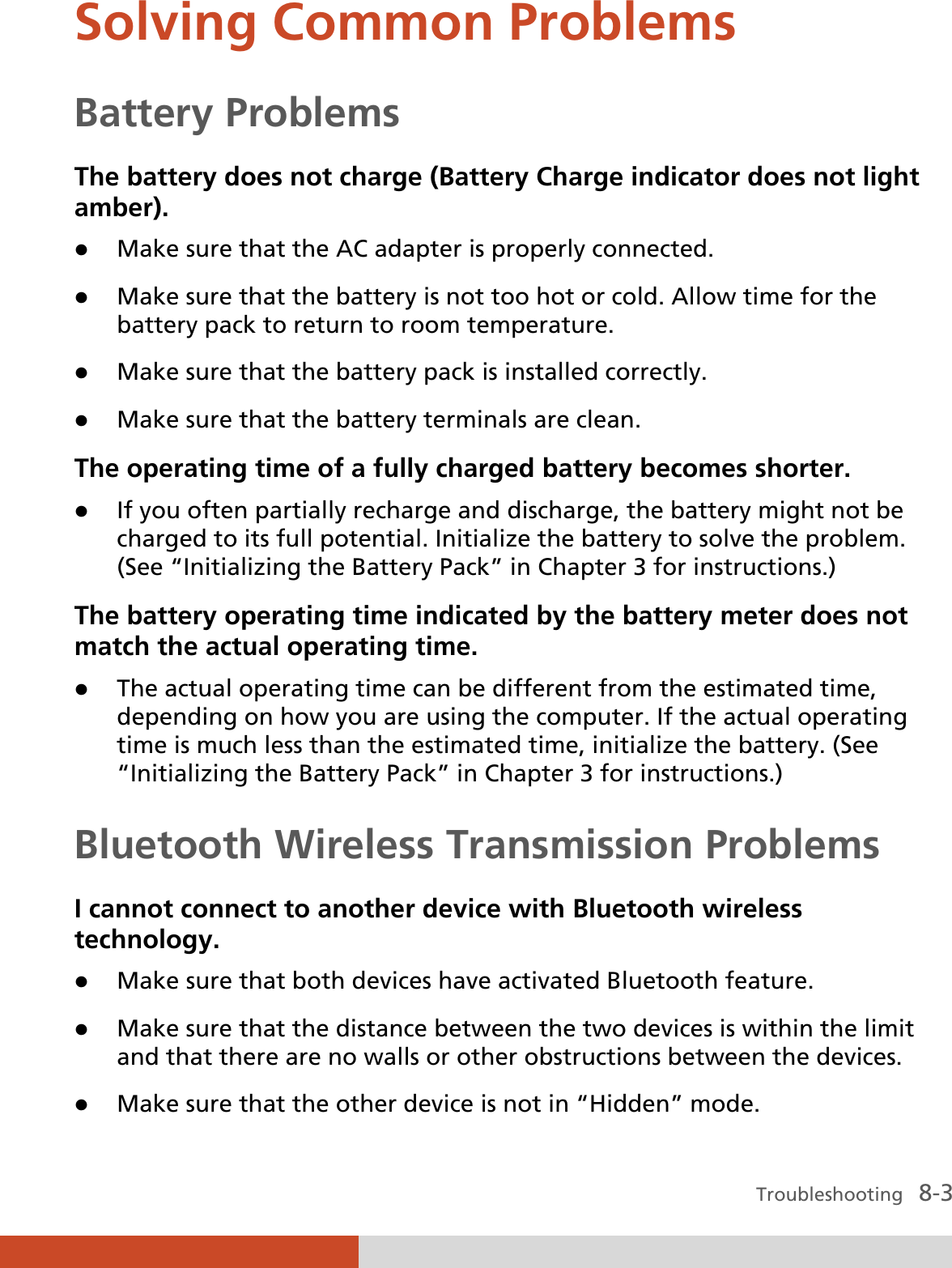  Troubleshooting   8-3 Solving Common Problems Battery Problems The battery does not charge (Battery Charge indicator does not light amber). z Make sure that the AC adapter is properly connected. z Make sure that the battery is not too hot or cold. Allow time for the battery pack to return to room temperature. z Make sure that the battery pack is installed correctly. z Make sure that the battery terminals are clean. The operating time of a fully charged battery becomes shorter. z If you often partially recharge and discharge, the battery might not be charged to its full potential. Initialize the battery to solve the problem. (See “Initializing the Battery Pack” in Chapter 3 for instructions.) The battery operating time indicated by the battery meter does not match the actual operating time. z The actual operating time can be different from the estimated time, depending on how you are using the computer. If the actual operating time is much less than the estimated time, initialize the battery. (See “Initializing the Battery Pack” in Chapter 3 for instructions.) Bluetooth Wireless Transmission Problems I cannot connect to another device with Bluetooth wireless technology. z Make sure that both devices have activated Bluetooth feature. z Make sure that the distance between the two devices is within the limit and that there are no walls or other obstructions between the devices. z Make sure that the other device is not in “Hidden” mode. 
