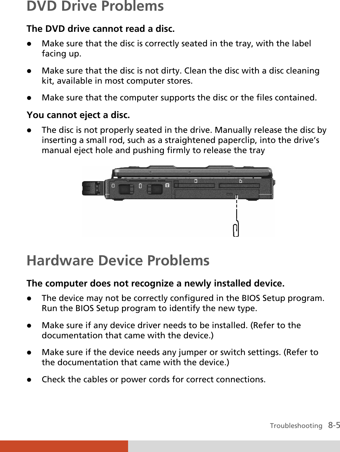  Troubleshooting   8-5 DVD Drive Problems The DVD drive cannot read a disc. z Make sure that the disc is correctly seated in the tray, with the label facing up. z Make sure that the disc is not dirty. Clean the disc with a disc cleaning kit, available in most computer stores. z Make sure that the computer supports the disc or the files contained. You cannot eject a disc. z The disc is not properly seated in the drive. Manually release the disc by inserting a small rod, such as a straightened paperclip, into the drive’s manual eject hole and pushing firmly to release the tray  Hardware Device Problems The computer does not recognize a newly installed device. z The device may not be correctly configured in the BIOS Setup program. Run the BIOS Setup program to identify the new type. z Make sure if any device driver needs to be installed. (Refer to the documentation that came with the device.) z Make sure if the device needs any jumper or switch settings. (Refer to the documentation that came with the device.) z Check the cables or power cords for correct connections. 