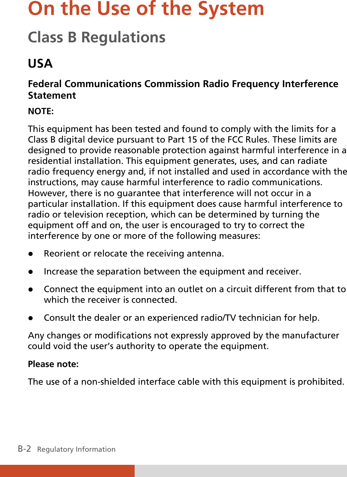 B-2   Regulatory Information On the Use of the System Class B Regulations USA Federal Communications Commission Radio Frequency Interference Statement NOTE: This equipment has been tested and found to comply with the limits for a Class B digital device pursuant to Part 15 of the FCC Rules. These limits are designed to provide reasonable protection against harmful interference in a residential installation. This equipment generates, uses, and can radiate radio frequency energy and, if not installed and used in accordance with the instructions, may cause harmful interference to radio communications. However, there is no guarantee that interference will not occur in a particular installation. If this equipment does cause harmful interference to radio or television reception, which can be determined by turning the equipment off and on, the user is encouraged to try to correct the interference by one or more of the following measures: z Reorient or relocate the receiving antenna. z Increase the separation between the equipment and receiver. z Connect the equipment into an outlet on a circuit different from that to which the receiver is connected. z Consult the dealer or an experienced radio/TV technician for help. Any changes or modifications not expressly approved by the manufacturer could void the user’s authority to operate the equipment. Please note: The use of a non-shielded interface cable with this equipment is prohibited. 