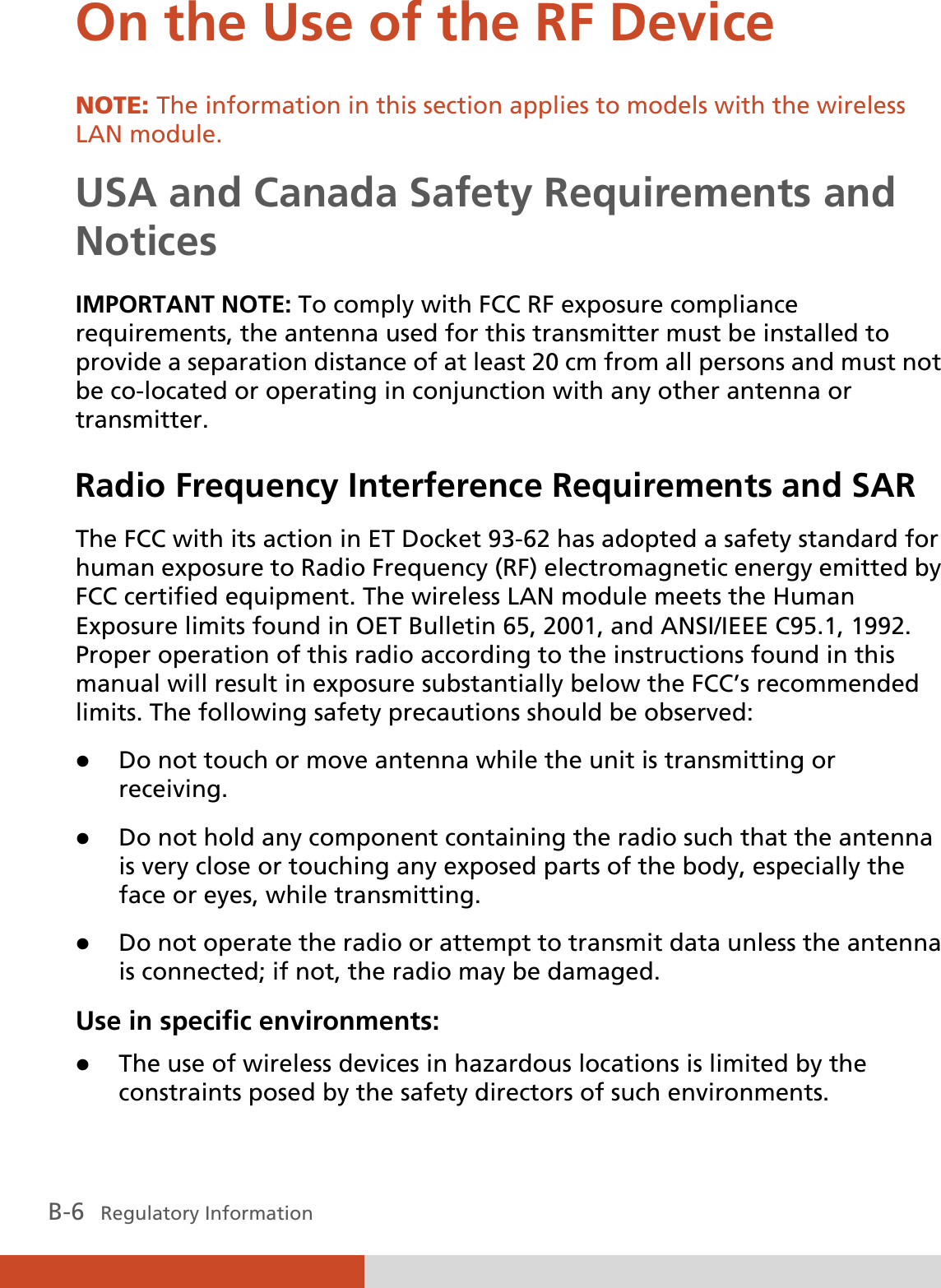 B-6   Regulatory Information On the Use of the RF Device NOTE: The information in this section applies to models with the wireless LAN module. USA and Canada Safety Requirements and Notices IMPORTANT NOTE: To comply with FCC RF exposure compliance requirements, the antenna used for this transmitter must be installed to provide a separation distance of at least 20 cm from all persons and must not be co-located or operating in conjunction with any other antenna or transmitter. Radio Frequency Interference Requirements and SAR The FCC with its action in ET Docket 93-62 has adopted a safety standard for human exposure to Radio Frequency (RF) electromagnetic energy emitted by FCC certified equipment. The wireless LAN module meets the Human Exposure limits found in OET Bulletin 65, 2001, and ANSI/IEEE C95.1, 1992. Proper operation of this radio according to the instructions found in this manual will result in exposure substantially below the FCC’s recommended limits. The following safety precautions should be observed: z Do not touch or move antenna while the unit is transmitting or receiving. z Do not hold any component containing the radio such that the antenna is very close or touching any exposed parts of the body, especially the face or eyes, while transmitting. z Do not operate the radio or attempt to transmit data unless the antenna is connected; if not, the radio may be damaged. Use in specific environments: z The use of wireless devices in hazardous locations is limited by the constraints posed by the safety directors of such environments. 