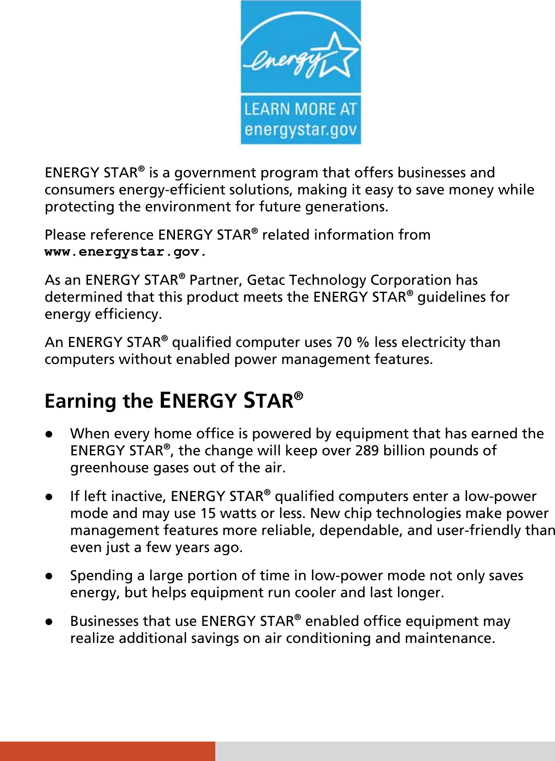     ENERGY STAR® is a government program that offers businesses and consumers energy-efficient solutions, making it easy to save money while protecting the environment for future generations. Please reference ENERGY STAR® related information from www.energystar.gov. As an ENERGY STAR® Partner, Getac Technology Corporation has determined that this product meets the ENERGY STAR® guidelines for energy efficiency. An ENERGY STAR® qualified computer uses 70 % less electricity than computers without enabled power management features. Earning the ENERGY STAR® z When every home office is powered by equipment that has earned the ENERGY STAR®, the change will keep over 289 billion pounds of greenhouse gases out of the air. z If left inactive, ENERGY STAR® qualified computers enter a low-power mode and may use 15 watts or less. New chip technologies make power management features more reliable, dependable, and user-friendly than even just a few years ago. z Spending a large portion of time in low-power mode not only saves energy, but helps equipment run cooler and last longer. z Businesses that use ENERGY STAR® enabled office equipment may realize additional savings on air conditioning and maintenance. 