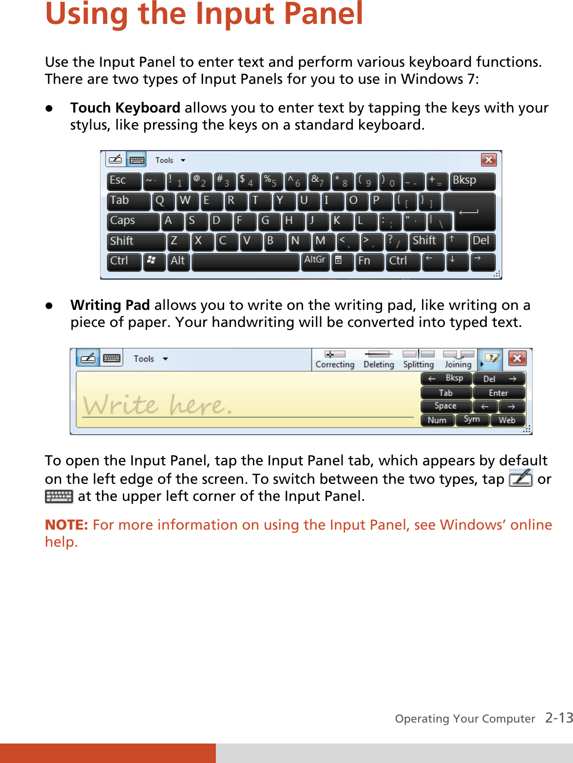 Operating Your Computer   2-13 Using the Input Panel Use the Input Panel to enter text and perform various keyboard functions. There are two types of Input Panels for you to use in Windows 7: z Touch Keyboard allows you to enter text by tapping the keys with your stylus, like pressing the keys on a standard keyboard.  z Writing Pad allows you to write on the writing pad, like writing on a piece of paper. Your handwriting will be converted into typed text.  To open the Input Panel, tap the Input Panel tab, which appears by default on the left edge of the screen. To switch between the two types, tap   or   at the upper left corner of the Input Panel. NOTE: For more information on using the Input Panel, see Windows’ online help.  