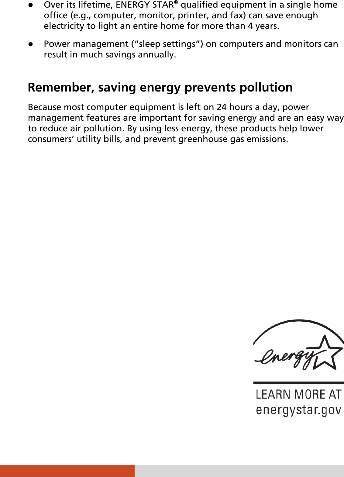   z Over its lifetime, ENERGY STAR® qualified equipment in a single home office (e.g., computer, monitor, printer, and fax) can save enough electricity to light an entire home for more than 4 years. z Power management (“sleep settings”) on computers and monitors can result in much savings annually.  Remember, saving energy prevents pollution Because most computer equipment is left on 24 hours a day, power management features are important for saving energy and are an easy way to reduce air pollution. By using less energy, these products help lower consumers’ utility bills, and prevent greenhouse gas emissions.    